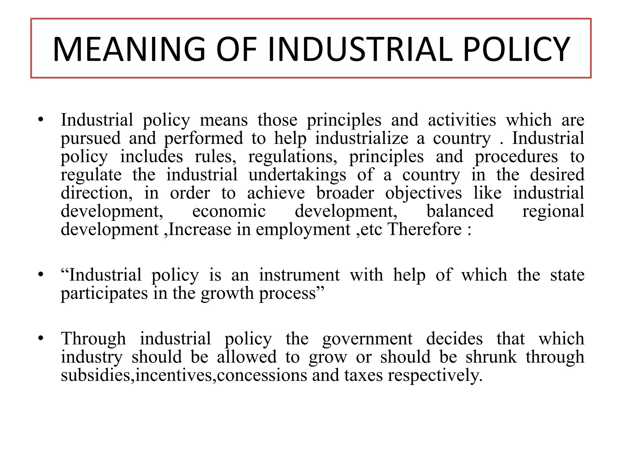 MEANING OF INDUSTRIAL POLICY
• Industrial policy means those principles and activities which are
pursued and performed to help industrialize a country . Industrial
policy includes rules, regulations, principles and procedures to
regulate the industrial undertakings of a country in the desired
direction, in order to achieve broader objectives like industrial
development, economic development, balanced regional
development ,Increase in employment ,etc Therefore :
• “Industrial policy is an instrument with help of which the state
participates in the growth process”
• Through industrial policy the government decides that which
industry should be allowed to grow or should be shrunk through
subsidies,incentives,concessions and taxes respectively.
 