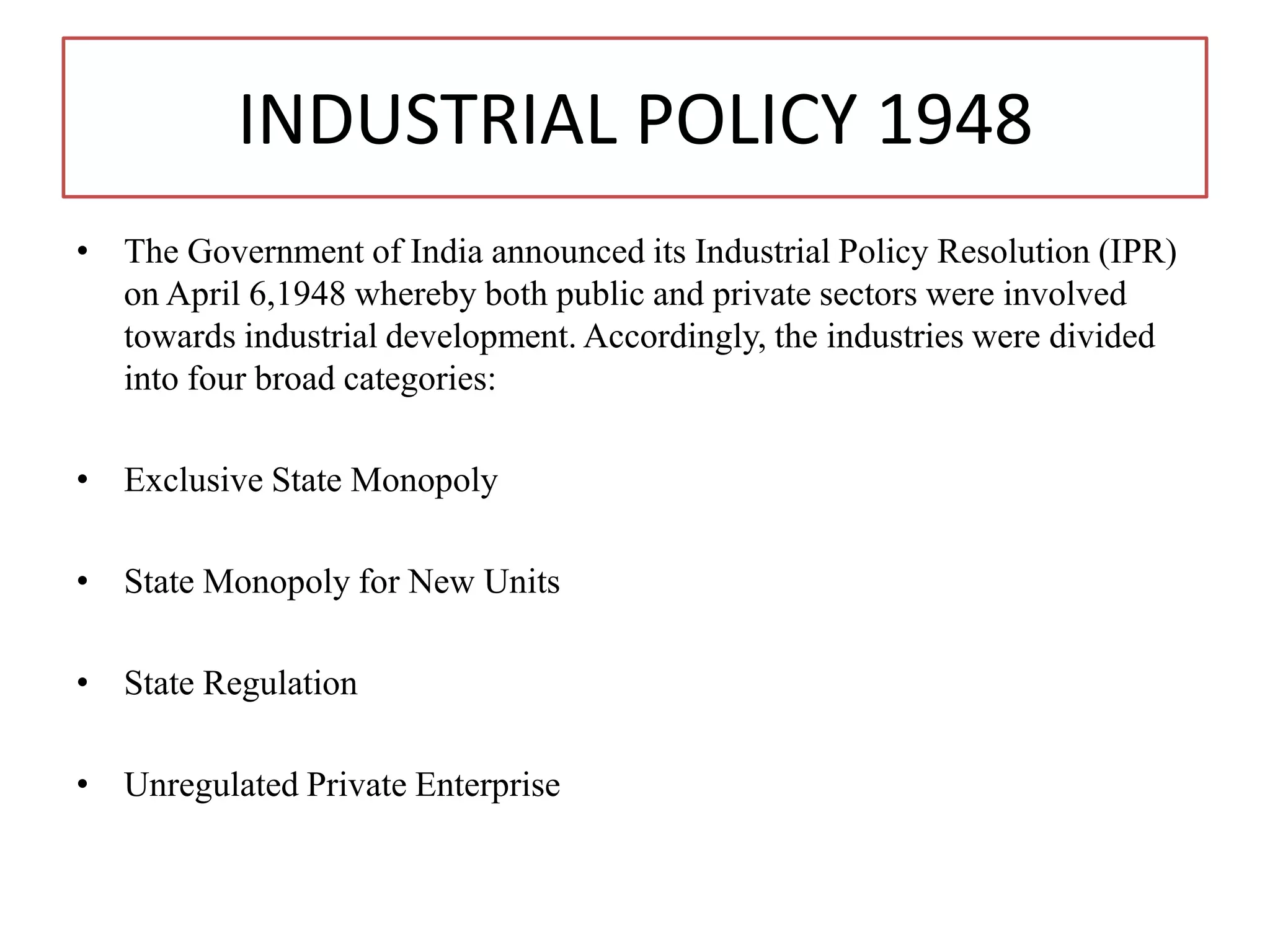 INDUSTRIAL POLICY 1948
• The Government of India announced its Industrial Policy Resolution (IPR)
on April 6,1948 whereby both public and private sectors were involved
towards industrial development. Accordingly, the industries were divided
into four broad categories:
• Exclusive State Monopoly
• State Monopoly for New Units
• State Regulation
• Unregulated Private Enterprise
 