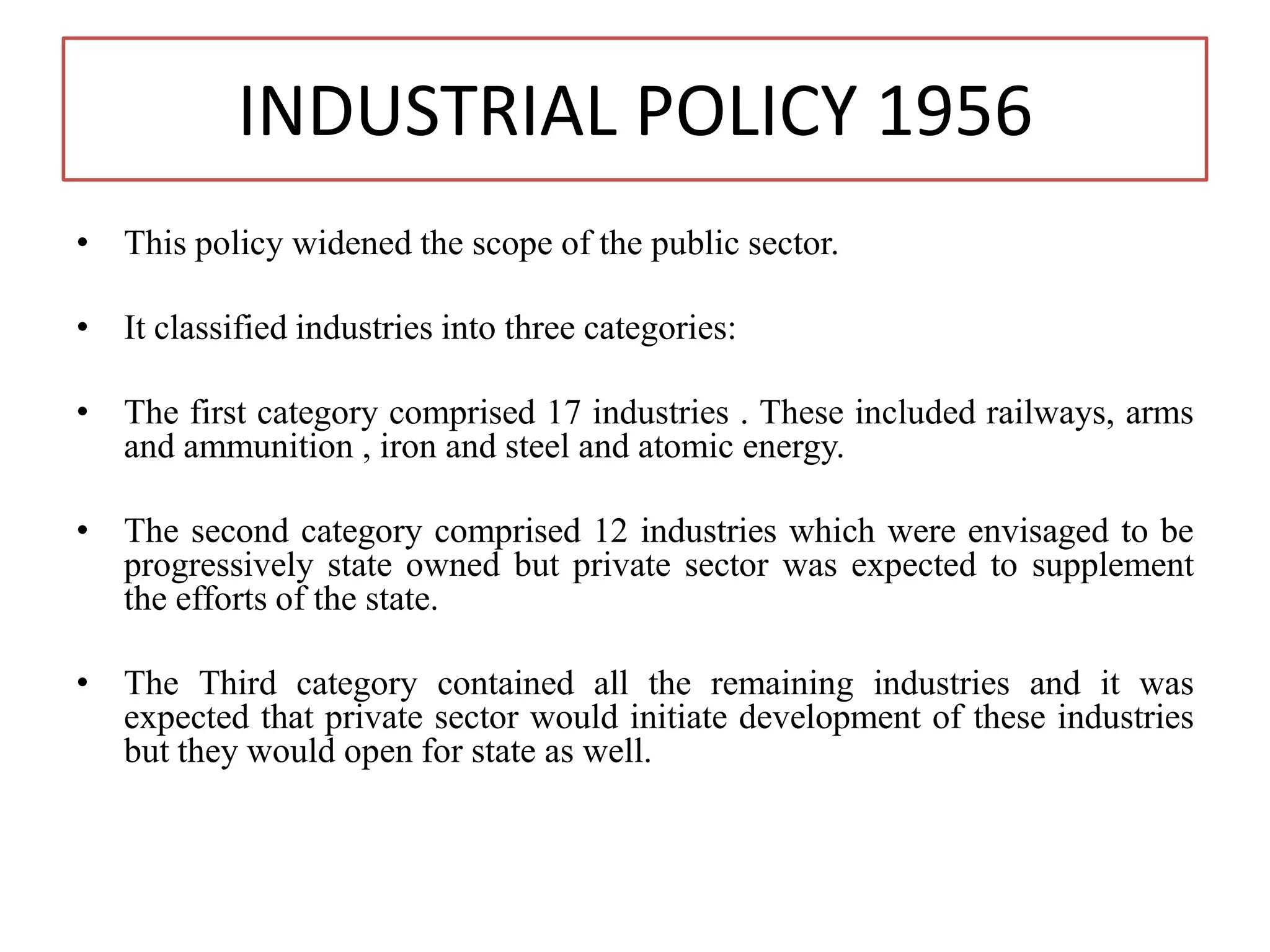 INDUSTRIAL POLICY 1956
• This policy widened the scope of the public sector.
• It classified industries into three categories:
• The first category comprised 17 industries . These included railways, arms
and ammunition , iron and steel and atomic energy.
• The second category comprised 12 industries which were envisaged to be
progressively state owned but private sector was expected to supplement
the efforts of the state.
• The Third category contained all the remaining industries and it was
expected that private sector would initiate development of these industries
but they would open for state as well.
 