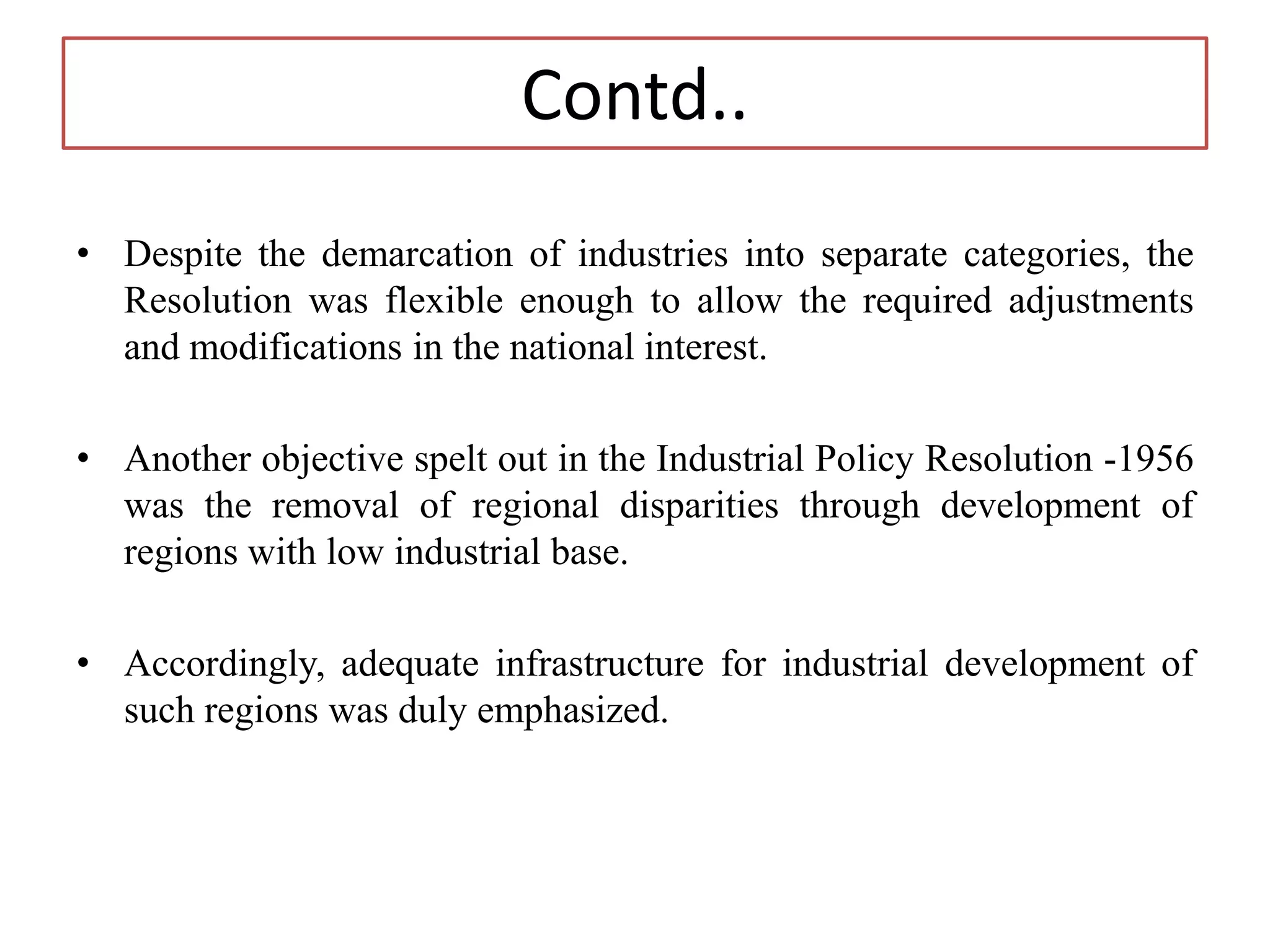 Contd..
• Despite the demarcation of industries into separate categories, the
Resolution was flexible enough to allow the required adjustments
and modifications in the national interest.
• Another objective spelt out in the Industrial Policy Resolution -1956
was the removal of regional disparities through development of
regions with low industrial base.
• Accordingly, adequate infrastructure for industrial development of
such regions was duly emphasized.
 