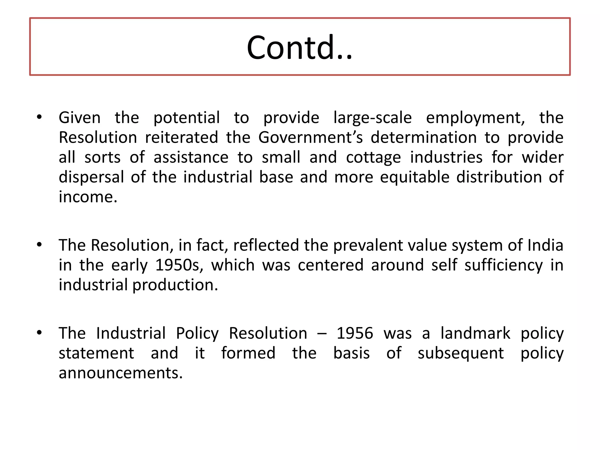 Contd..
• Given the potential to provide large-scale employment, the
Resolution reiterated the Government’s determination to provide
all sorts of assistance to small and cottage industries for wider
dispersal of the industrial base and more equitable distribution of
income.
• The Resolution, in fact, reflected the prevalent value system of India
in the early 1950s, which was centered around self sufficiency in
industrial production.
• The Industrial Policy Resolution – 1956 was a landmark policy
statement and it formed the basis of subsequent policy
announcements.
 