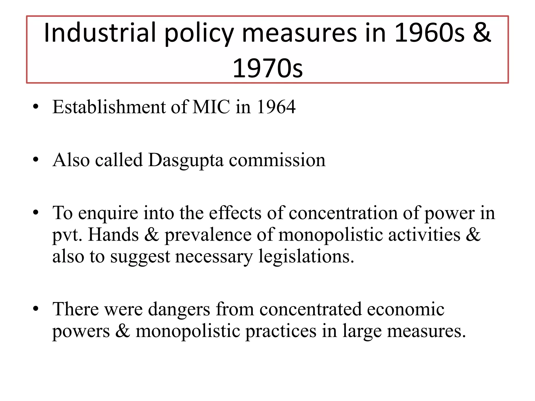Industrial policy measures in 1960s &
1970s
• Establishment of MIC in 1964
• Also called Dasgupta commission
• To enquire into the effects of concentration of power in
pvt. Hands & prevalence of monopolistic activities &
also to suggest necessary legislations.
• There were dangers from concentrated economic
powers & monopolistic practices in large measures.
 