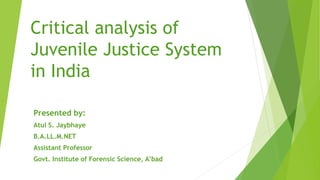 Critical analysis of
Juvenile Justice System
in India
Presented by:
Atul S. Jaybhaye
B.A.LL.M.NET
Assistant Professor
Govt. Institute of Forensic Science, A’bad
 