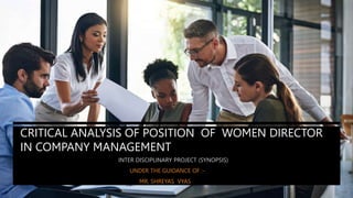 CRITICAL ANALYSIS OF POSITION OF WOMEN DIRECTOR
IN COMPANY MANAGEMENT
INTER DISCIPLINARY PROJECT (SYNOPSIS)
UNDER THE GUIDANCE OF :-
MR. SHREYAS VYAS
 