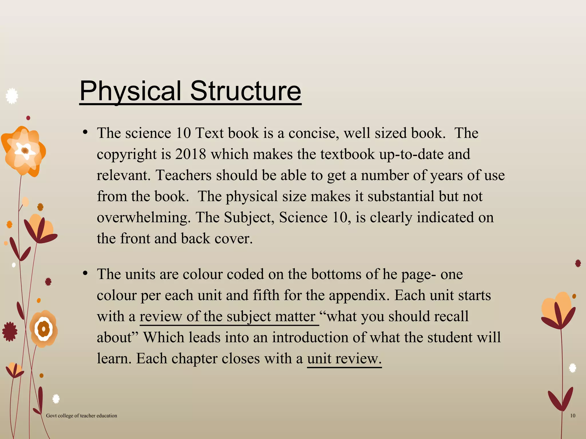 Physical Structure
• The science 10 Text book is a concise, well sized book. The
copyright is 2018 which makes the textbook up-to-date and
relevant. Teachers should be able to get a number of years of use
from the book. The physical size makes it substantial but not
overwhelming. The Subject, Science 10, is clearly indicated on
the front and back cover.
• The units are colour coded on the bottoms of he page- one
colour per each unit and fifth for the appendix. Each unit starts
with a review of the subject matter “what you should recall
about” Which leads into an introduction of what the student will
learn. Each chapter closes with a unit review.
10Govt college of teacher education
 