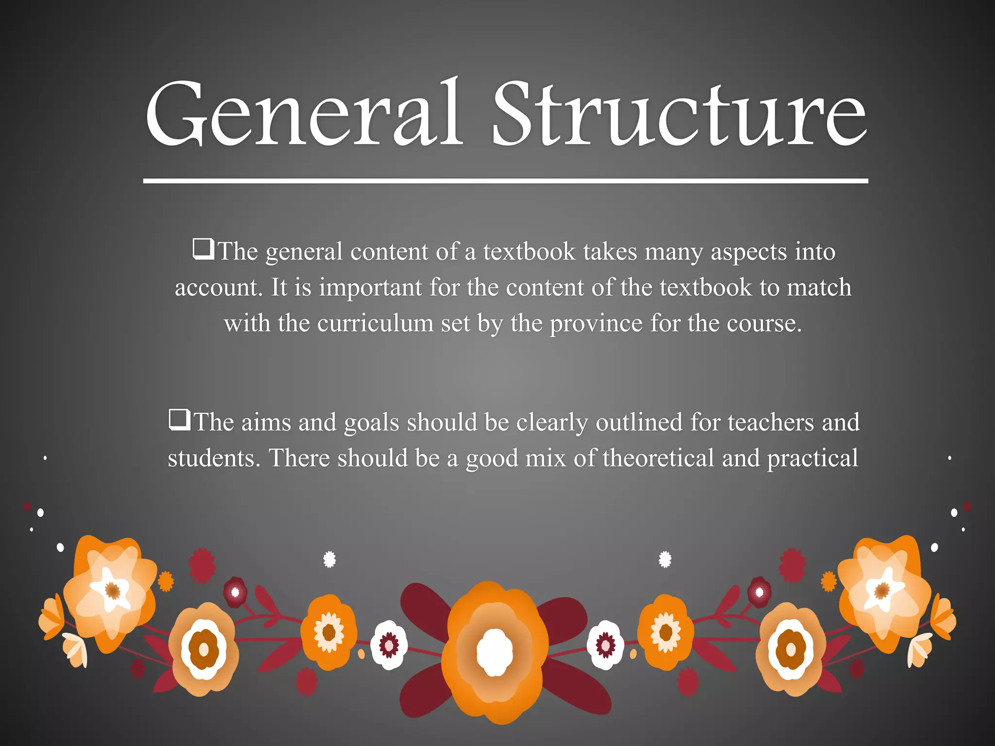 General Structure
The general content of a textbook takes many aspects into
account. It is important for the content of the textbook to match
with the curriculum set by the province for the course.
The aims and goals should be clearly outlined for teachers and
students. There should be a good mix of theoretical and practical
 