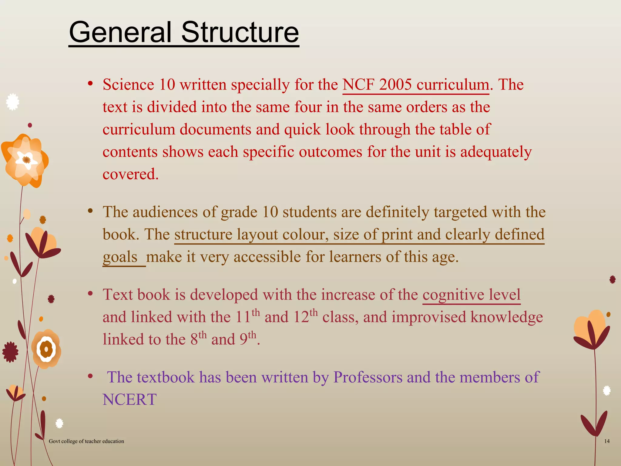 General Structure
• Science 10 written specially for the NCF 2005 curriculum. The
text is divided into the same four in the same orders as the
curriculum documents and quick look through the table of
contents shows each specific outcomes for the unit is adequately
covered.
• The audiences of grade 10 students are definitely targeted with the
book. The structure layout colour, size of print and clearly defined
goals make it very accessible for learners of this age.
• Text book is developed with the increase of the cognitive level
and linked with the 11th and 12th class, and improvised knowledge
linked to the 8th and 9th.
• The textbook has been written by Professors and the members of
NCERT
14Govt college of teacher education
 