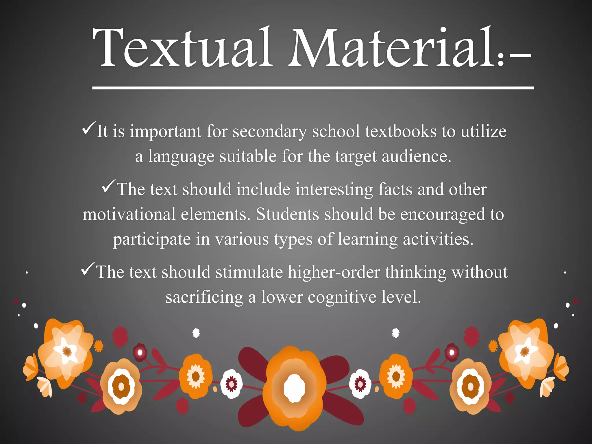 Textual Material:-
It is important for secondary school textbooks to utilize
a language suitable for the target audience.
The text should include interesting facts and other
motivational elements. Students should be encouraged to
participate in various types of learning activities.
The text should stimulate higher-order thinking without
sacrificing a lower cognitive level.
 