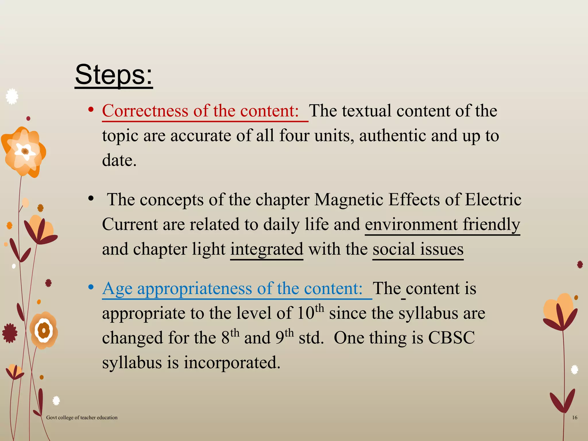 Steps:
• Correctness of the content: The textual content of the
topic are accurate of all four units, authentic and up to
date.
• The concepts of the chapter Magnetic Effects of Electric
Current are related to daily life and environment friendly
and chapter light integrated with the social issues
• Age appropriateness of the content: The content is
appropriate to the level of 10th since the syllabus are
changed for the 8th and 9th std. One thing is CBSC
syllabus is incorporated.
16Govt college of teacher education
 