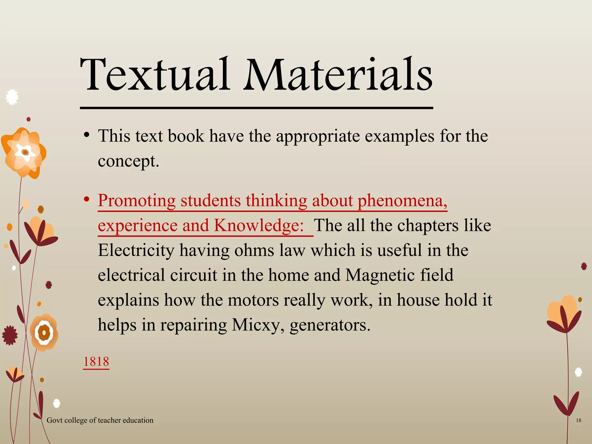 Textual Materials
• This text book have the appropriate examples for the
concept.
• Promoting students thinking about phenomena,
experience and Knowledge: The all the chapters like
Electricity having ohms law which is useful in the
electrical circuit in the home and Magnetic field
explains how the motors really work, in house hold it
helps in repairing Micxy, generators.
1818
18Govt college of teacher education
 