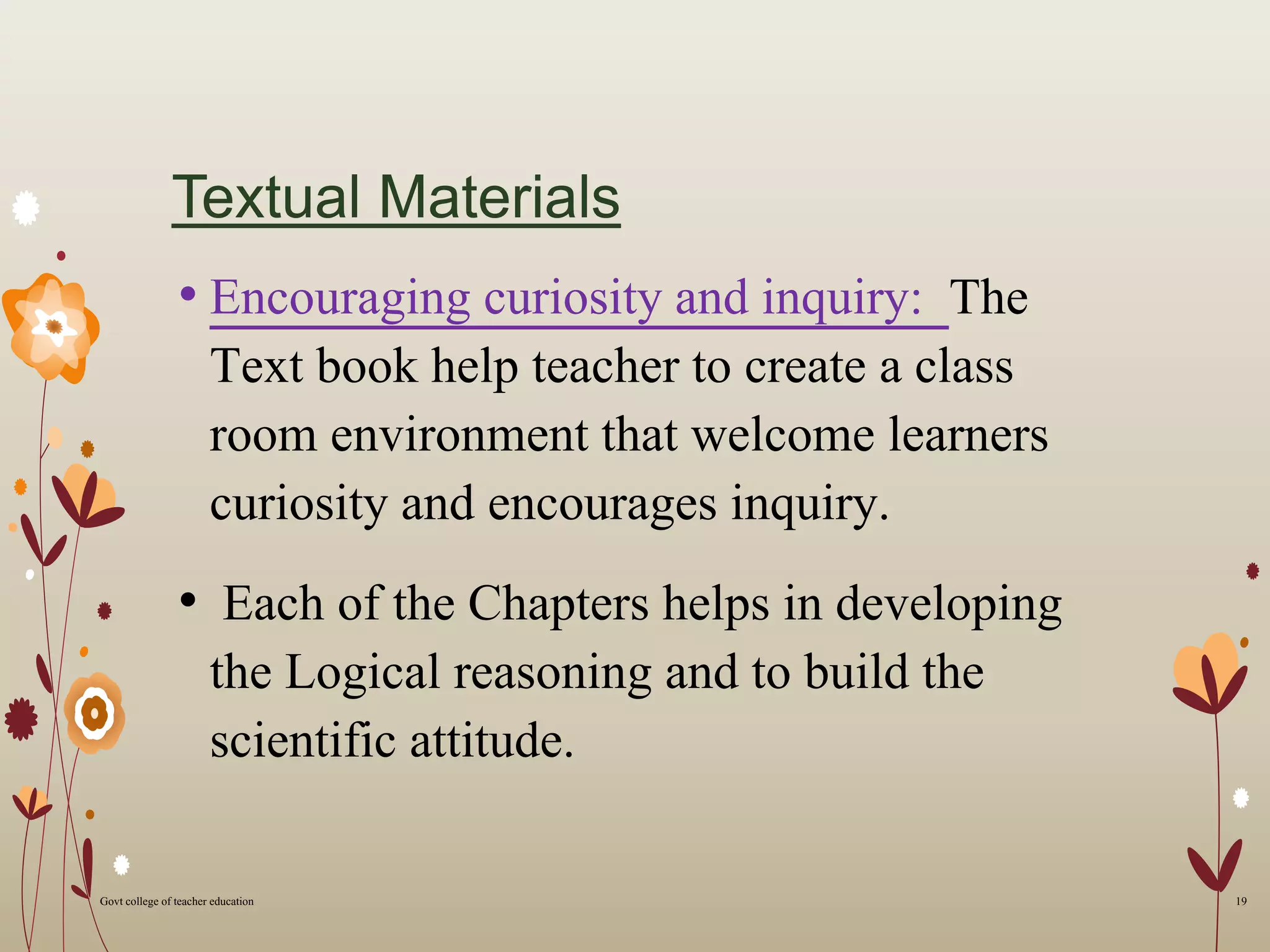 Textual Materials
• Encouraging curiosity and inquiry: The
Text book help teacher to create a class
room environment that welcome learners
curiosity and encourages inquiry.
• Each of the Chapters helps in developing
the Logical reasoning and to build the
scientific attitude.
19Govt college of teacher education
 