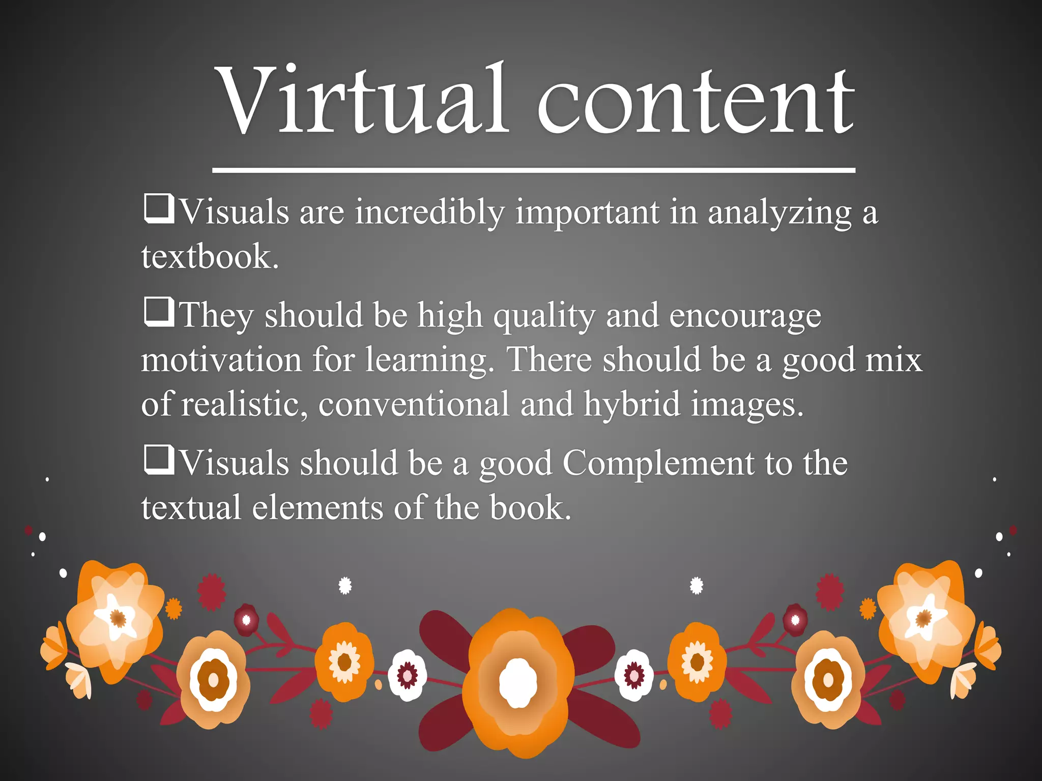 Virtual content
Visuals are incredibly important in analyzing a
textbook.
They should be high quality and encourage
motivation for learning. There should be a good mix
of realistic, conventional and hybrid images.
Visuals should be a good Complement to the
textual elements of the book.
 