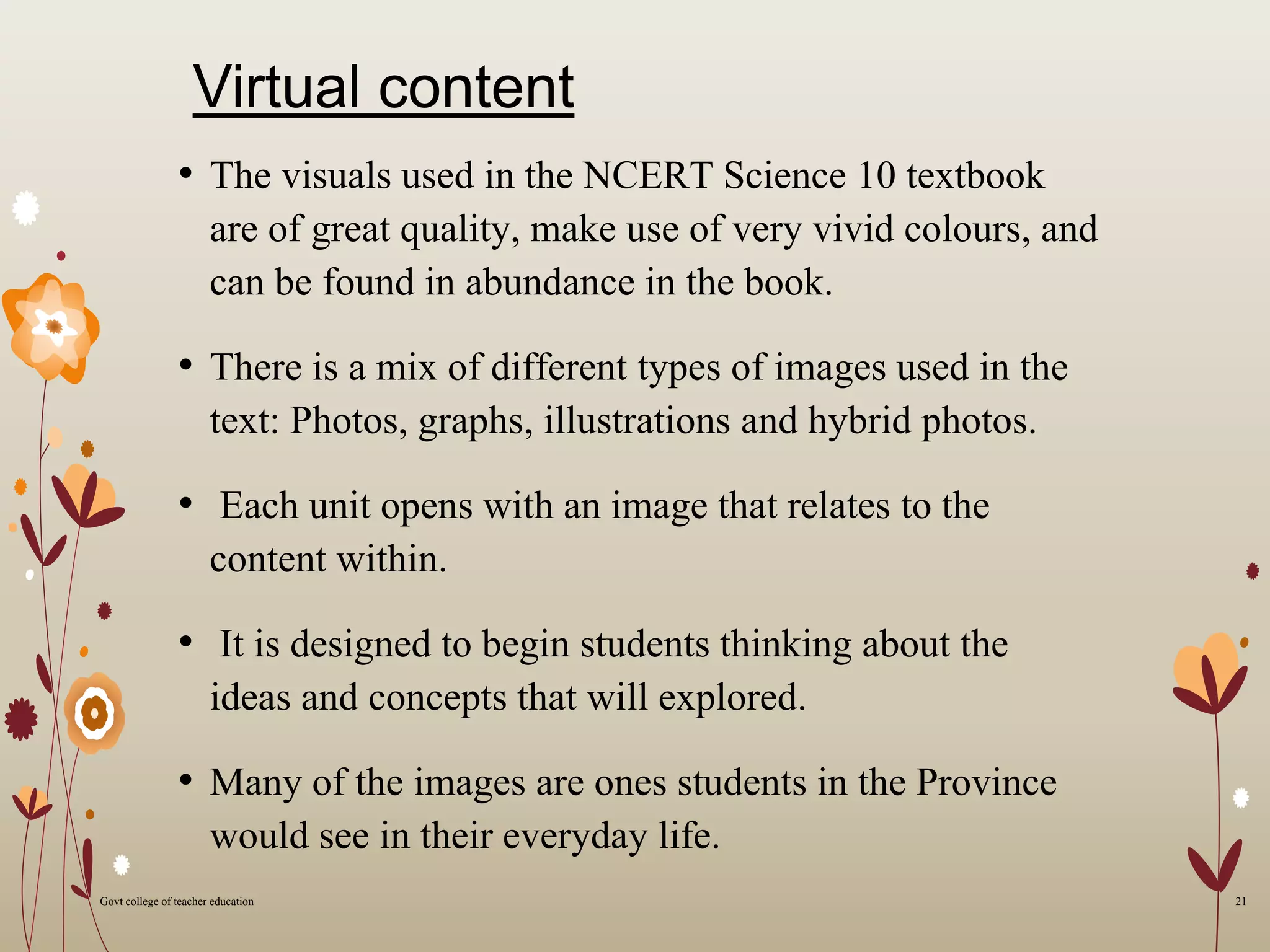 Virtual content
• The visuals used in the NCERT Science 10 textbook
are of great quality, make use of very vivid colours, and
can be found in abundance in the book.
• There is a mix of different types of images used in the
text: Photos, graphs, illustrations and hybrid photos.
• Each unit opens with an image that relates to the
content within.
• It is designed to begin students thinking about the
ideas and concepts that will explored.
• Many of the images are ones students in the Province
would see in their everyday life.
21Govt college of teacher education
 