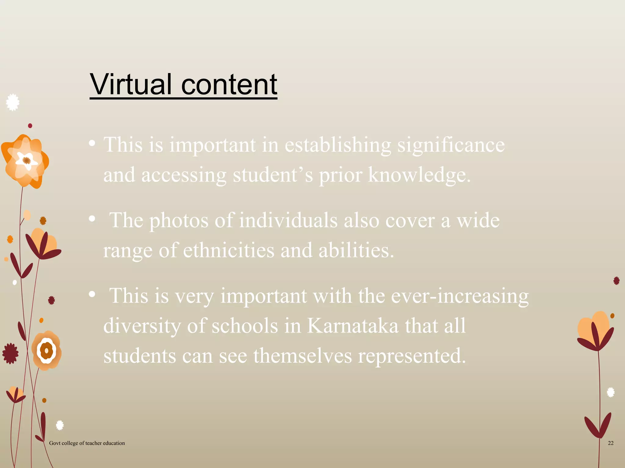 Virtual content
• This is important in establishing significance
and accessing student’s prior knowledge.
• The photos of individuals also cover a wide
range of ethnicities and abilities.
• This is very important with the ever-increasing
diversity of schools in Karnataka that all
students can see themselves represented.
22Govt college of teacher education
 