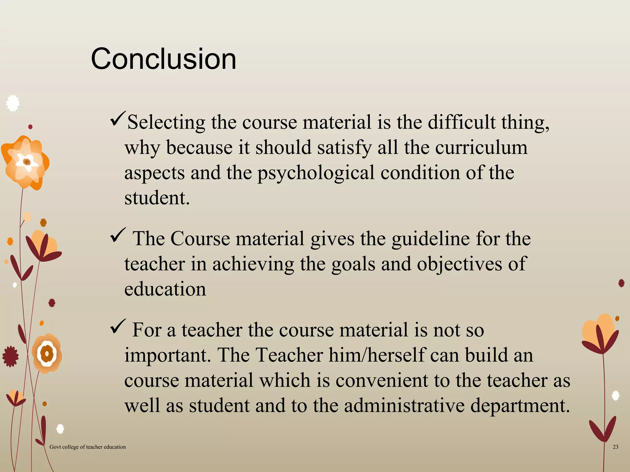Conclusion
Selecting the course material is the difficult thing,
why because it should satisfy all the curriculum
aspects and the psychological condition of the
student.
 The Course material gives the guideline for the
teacher in achieving the goals and objectives of
education
 For a teacher the course material is not so
important. The Teacher him/herself can build an
course material which is convenient to the teacher as
well as student and to the administrative department.
23Govt college of teacher education
 