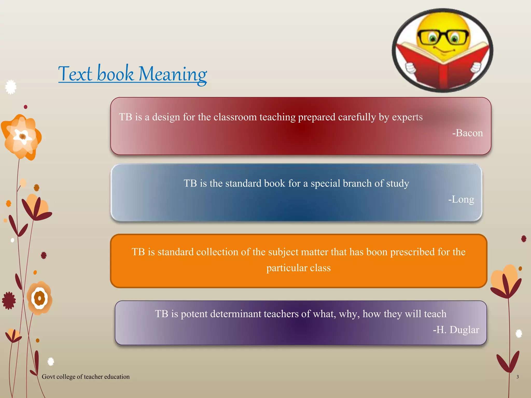 Text book Meaning
TB is a design for the classroom teaching prepared carefully by experts
-Bacon
TB is the standard book for a special branch of study
-Long
TB is standard collection of the subject matter that has boon prescribed for the
particular class
TB is potent determinant teachers of what, why, how they will teach
-H. Duglar
3Govt college of teacher education
 