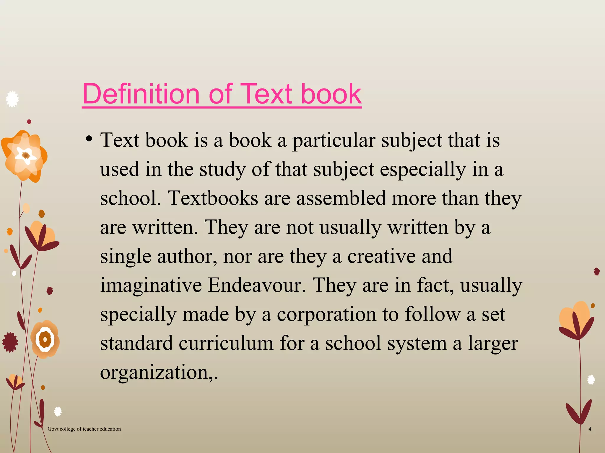 Definition of Text book
• Text book is a book a particular subject that is
used in the study of that subject especially in a
school. Textbooks are assembled more than they
are written. They are not usually written by a
single author, nor are they a creative and
imaginative Endeavour. They are in fact, usually
specially made by a corporation to follow a set
standard curriculum for a school system a larger
organization,.
4Govt college of teacher education
 