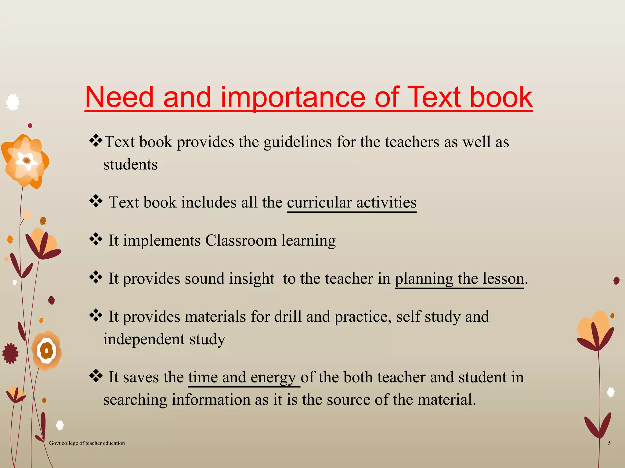 Need and importance of Text book
Text book provides the guidelines for the teachers as well as
students
 Text book includes all the curricular activities
 It implements Classroom learning
 It provides sound insight to the teacher in planning the lesson.
 It provides materials for drill and practice, self study and
independent study
 It saves the time and energy of the both teacher and student in
searching information as it is the source of the material.
5Govt college of teacher education
 
