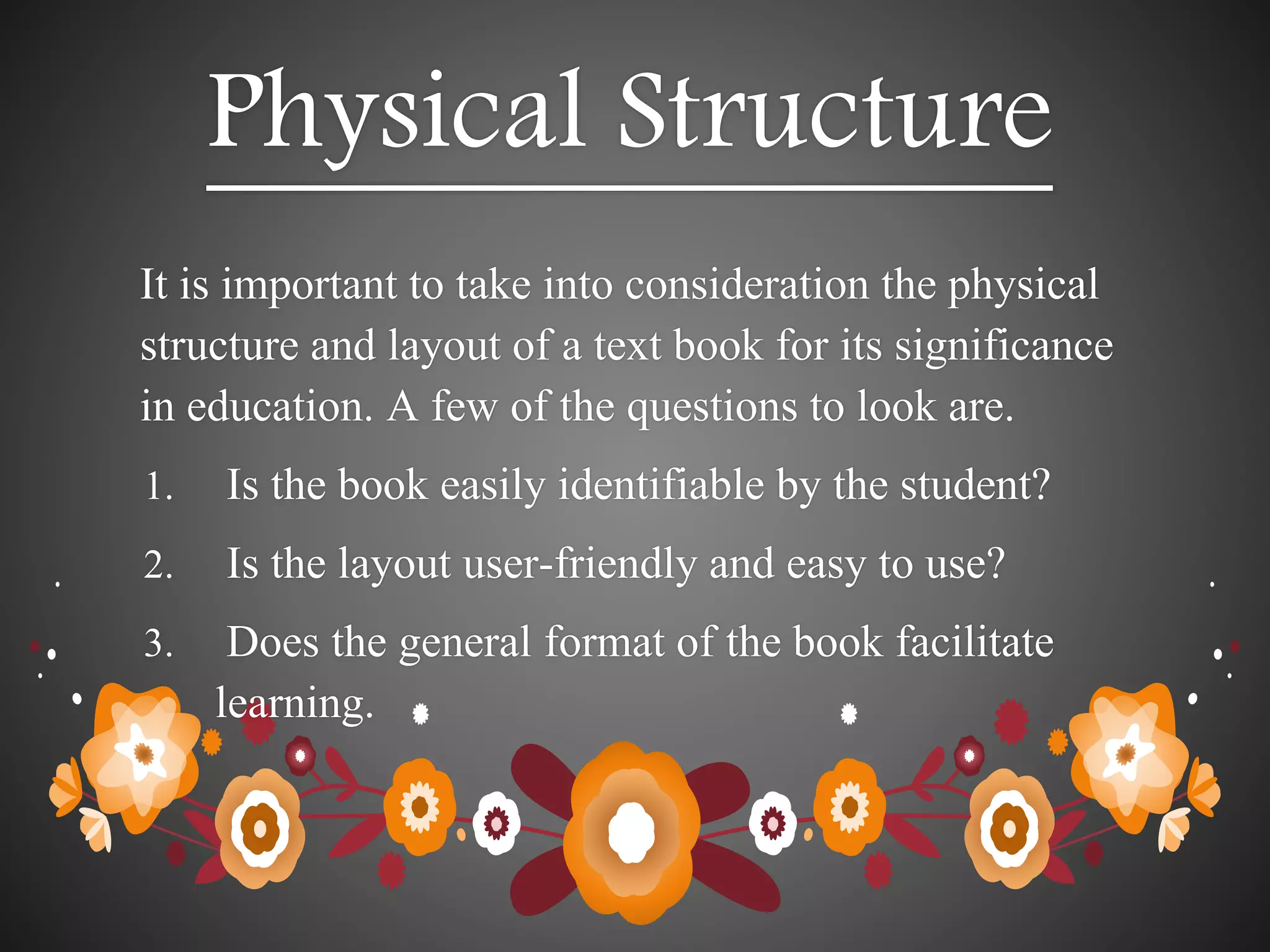 Physical Structure
It is important to take into consideration the physical
structure and layout of a text book for its significance
in education. A few of the questions to look are.
1. Is the book easily identifiable by the student?
2. Is the layout user-friendly and easy to use?
3. Does the general format of the book facilitate
learning.
 