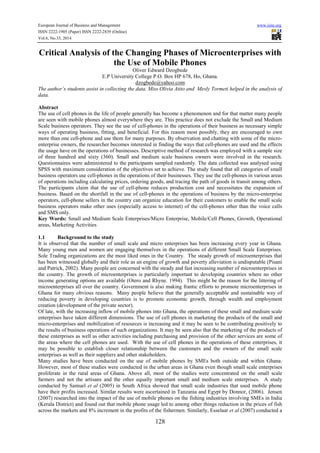 European Journal of Business and Management www.iiste.org
ISSN 2222-1905 (Paper) ISSN 2222-2839 (Online)
Vol.6, No.33, 2014
128
Critical Analysis of the Changing Phases of Microenterprises with
the Use of Mobile Phones
Oliver Edward Dzogbede
E.P University College P.O. Box HP 678, Ho, Ghana.
dzogbede@yahoo.com
The author’s students assist in collecting the data. Miss Olivia Atito and Mesly Tormeti helped in the analysis of
data.
Abstract
The use of cell phones in the life of people generally has become a phenomenon and for that matter many people
are seen with mobile phones almost everywhere they are. This practice does not exclude the Small and Medium
Scale business operators. They see the use of cell-phones in the operations of their business as necessary simple
ways of operating business, fitting, and beneficial. For this reason most possibly, they are encouraged to own
more than one cell-phone and use them for many purposes. By observation and chatting with some of the micro-
enterprise owners, the researcher becomes interested in finding the ways that cell-phones are used and the effects
the usage have on the operations of businesses. Descriptive method of research was employed with a sample size
of three hundred and sixty (360). Small and medium scale business owners were involved in the research.
Questionnaires were administered to the participants sampled randomly. The data collected was analysed using
SPSS with maximum consideration of the objectives set to achieve. The study found that all categories of small
business operators use cell-phones in the operations of their businesses. They use the cell-phones in various areas
of operations including calculating prices, ordering goods, and tracing the path of goods in transit among others.
The participants claim that the use of cell-phone reduces production cost and necessitates the expansion of
business. Based on the shortfall in the use of cell-phones in the operations of business by the micro-enterprise
operators, cell-phone sellers in the country can organize education for their customers to enable the small scale
business operators make other uses (especially access to internet) of the cell-phones other than the voice calls
and SMS only.
Key Words: Small and Medium Scale Enterprises/Micro Enterprise, Mobile/Cell Phones, Growth, Operational
areas, Marketing Activities
1.1 Background to the study
It is observed that the number of small scale and micro enterprises has been increasing every year in Ghana.
Many young men and women are engaging themselves in the operations of different Small Scale Enterprises.
Sole Trading organizations are the most liked ones in the Country. The steady growth of microenterprises that
has been witnessed globally and their role as an engine of growth and poverty alleviation is undisputable (Pisani
and Patrick, 2002). Many people are concerned with the steady and fast increasing number of microenterprises in
the country. The growth of microenterprises is particularly important to developing countries where no other
income generating options are available (Otero and Rhyne. 1994). This might be the reason for the littering of
microenterprises all over the country. Government is also making frantic efforts to promote microenterprises in
Ghana for many obvious reasons. Many people believe that the generally acceptable and sustainable way of
reducing poverty in developing countries is to promote economic growth, through wealth and employment
creation (development of the private sector).
Of late, with the increasing inflow of mobile phones into Ghana, the operations of these small and medium scale
enterprises have taken different dimensions. The use of cell phones in marketing the products of the small and
micro-enterprises and mobilization of resources is increasing and it may be seen to be contributing positively to
the results of business operations of such organizations. It may be seen also that the marketing of the products of
these enterprises as well as other activities including purchasing and provision of the other services are some of
the areas where the cell phones are used. With the use of cell phones in the operations of these enterprises, it
may be possible to establish closer relationship between the customers and the owners of the small scale
enterprises as well as their suppliers and other stakeholders.
Many studies have been conducted on the use of mobile phones by SMEs both outside and within Ghana.
However, most of these studies were conducted in the urban areas in Ghana even though small scale enterprises
proliferate in the rural areas of Ghana. Above all, most of the studies were concentrated on the small scale
farmers and not the artisans and the other equally important small and medium scale enterprises. A study
conducted by Samuel et al (2005) in South Africa showed that small scale industries that used mobile phone
have their profits increased. Similar results were ascertained in Tanzania and Egypt by Donnor, (2006). Jensen
(2007) researched into the impact of the use of mobile phones on the fishing industries involving SMEs in India
(Kerala District) and found out that mobile phone usage led to among other things reduction in the prices of fish
across the markets and 8% increment in the profits of the fishermen. Similarly, Esselaar et al (2007) conducted a
 