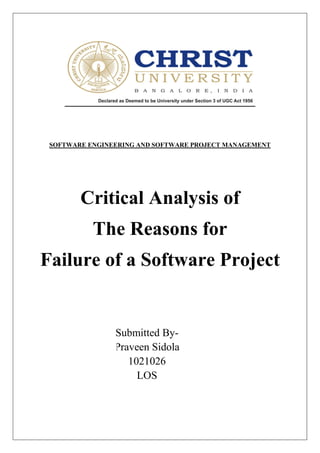 SOFTWARE ENGINEERING AND SOFTWARE PROJECT MANAGEMENT




        Critical Analysis of
           The Reasons for
Failure of a Software Project


                Submitted By-
                Praveen Sidola
                   1021026
                     LOS
 