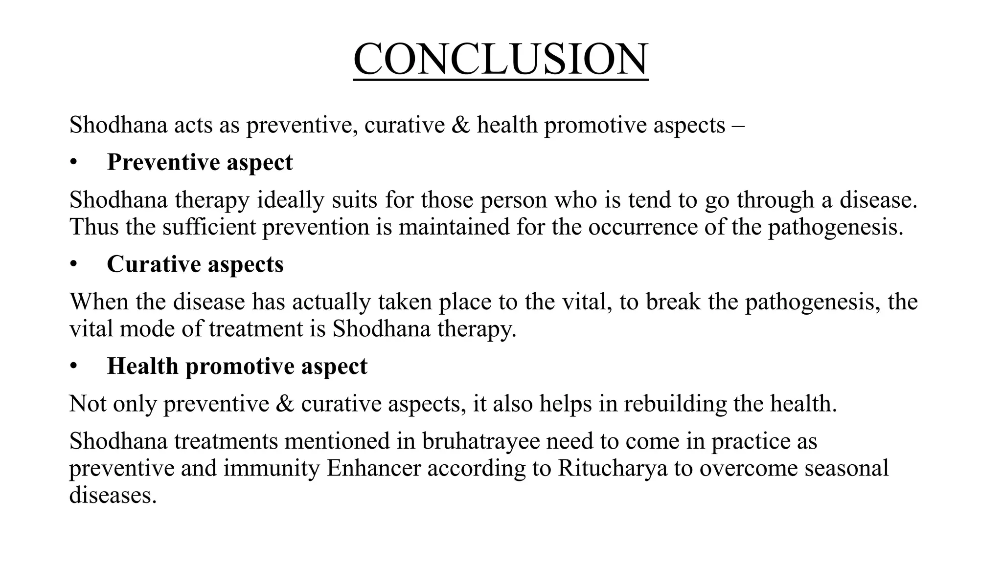 CONCLUSION
Shodhana acts as preventive, curative & health promotive aspects –
• Preventive aspect
Shodhana therapy ideally suits for those person who is tend to go through a disease.
Thus the sufficient prevention is maintained for the occurrence of the pathogenesis.
• Curative aspects
When the disease has actually taken place to the vital, to break the pathogenesis, the
vital mode of treatment is Shodhana therapy.
• Health promotive aspect
Not only preventive & curative aspects, it also helps in rebuilding the health.
Shodhana treatments mentioned in bruhatrayee need to come in practice as
preventive and immunity Enhancer according to Ritucharya to overcome seasonal
diseases.
 