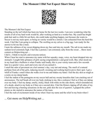 The Moment I Did Not Expect Short Story
The Moment I did Not Expect
Standing on the turf which has been my home for the last two weeks. I am now wondering what the
results of all of my hard work would be, after working as hard as a worker bee. My coach has bright
pink hair and is a little bit out there, she could make anything happen, just because she wants to.
Soccer is not my main sport, so being on varsity would be a stretch. I am exhausted from the hard this
week, I feel like I am going to collapse. The swelling on my calves is a big egg, I am ready for the
answer to hit me like a train.
I taste the saltiness of my sweat dripping down my face and into my mouth. The salt in me made my
sodium level extremely high. I feel like a pretzel, I am extremely salty from the sweat ... Show more
content on Helpwriting.net ...
I did it , I think to myself, and everyone notices.
When I hear her start to announce my name with her squeaky, raspy, voice, my heart dropped into my
stomach. I caught little glimpses of girls saying congratulation s and good work. But, what stood out
in my head like a bullhorn is when Franke said loudly, this is your varsity team and a few seconds
later in a quieter voice, each and every one of you earned it .
I smell the odor of pavement on a hot summer s day, very tart and strong. The smell of a natural
perfume from all of the girls, inducing myself, sweating and working hard to prove their spot. I get a
whiff of Franke s smell when she walks over to me and shakes my hand. I feel the dry skin as rough as
a rocks on my damp hands.
I feel the indent of the pentagons on my soccer ball and my sweaty knuckles that I am cracking out of
anxiousness. The turf beads all over my body sticking to me, like a sickness I feel as if they are taking
over my body. I feel my damp, smelly, sticky, black with white on the side shorts, which reminded me
of a skunk, attach to my body as if they are a second skin. I feel the blisters ripping off all sides of my
feet and leaving a burning sensations on the raw, pink skin the size of quarters. I gripped the yellow
pinnie as she started to announce the names of the team.
I feel the rush of excitement inside of me when I hear my name and the relief in my brain when I
... Get more on HelpWriting.net ...
 