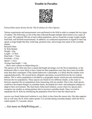 Trouble in Paradise
Scirius Kittis meets Scirius Nevile: The Evolution of a New Species
Various experiments and measurements were performed in the field in order to compare the two types
of rodents. The following is a list of the data collected through multiple observations over a span of
two years. We captured 100 rats of each rodent population, and we found the average weight, length,
hind limb, and forelimb measurements. In addition, we conducted experiments in regards to their top
speed, average height that they could leap, gestation time, and average time spent in the courtship
display.
Research Data:
St. Kitts Rodent
Weight = 83g
Length = 21.8cm
Hind limb = 7.8cm
Forelimb = 4.2cm
Speed = 2.2m/s
Average leap height = 1.4m
... Show more content on Helpwriting.net ...
The species on St. Kitts also have a speed and height advantage over the Nevis population, so the
bottleneck effect is more likely to have wiped out their population since they have more favorable
traits than their counterpart. If the island underwent a catastrophe, it is likely that the rodents were
separated physically. The second factor, allopatric speciation, occurred between the two rodents
habitat. This is when a population is divided by a geographic barrier which prevents interbreeding
between the two populations. These species are found on two different islands, so the water in
between separates the two populations from interacting with one another. Due to this, both species
could have developed changes in courtship rituals, developed new traits, and undergone changes to
adapt to their environment. The final factor, behavioral isolation, occurs when two species don t
recognize one another as mating partners due to incorrect courtship rituals. Since we tried to
repopulate the St. Kitts by introducing the population from Nevis onto the island and no
success was found, behavioral isolation is very likely to have been the reason why. Our data supports
this as well since the St. Kitts rodent spends 12.6 seconds during courtship display while the Nevis
rodent spends 21.3 seconds, almost
... Get more on HelpWriting.net ...
 