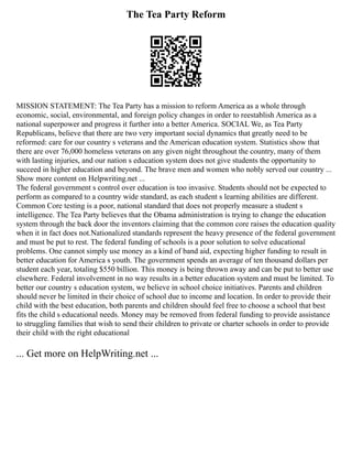 The Tea Party Reform
MISSION STATEMENT: The Tea Party has a mission to reform America as a whole through
economic, social, environmental, and foreign policy changes in order to reestablish America as a
national superpower and progress it further into a better America. SOCIAL We, as Tea Party
Republicans, believe that there are two very important social dynamics that greatly need to be
reformed: care for our country s veterans and the American education system. Statistics show that
there are over 76,000 homeless veterans on any given night throughout the country, many of them
with lasting injuries, and our nation s education system does not give students the opportunity to
succeed in higher education and beyond. The brave men and women who nobly served our country ...
Show more content on Helpwriting.net ...
The federal government s control over education is too invasive. Students should not be expected to
perform as compared to a country wide standard, as each student s learning abilities are different.
Common Core testing is a poor, national standard that does not properly measure a student s
intelligence. The Tea Party believes that the Obama administration is trying to change the education
system through the back door the inventors claiming that the common core raises the education quality
when it in fact does not.Nationalized standards represent the heavy presence of the federal government
and must be put to rest. The federal funding of schools is a poor solution to solve educational
problems. One cannot simply use money as a kind of band aid, expecting higher funding to result in
better education for America s youth. The government spends an average of ten thousand dollars per
student each year, totaling $550 billion. This money is being thrown away and can be put to better use
elsewhere. Federal involvement in no way results in a better education system and must be limited. To
better our country s education system, we believe in school choice initiatives. Parents and children
should never be limited in their choice of school due to income and location. In order to provide their
child with the best education, both parents and children should feel free to choose a school that best
fits the child s educational needs. Money may be removed from federal funding to provide assistance
to struggling families that wish to send their children to private or charter schools in order to provide
their child with the right educational
... Get more on HelpWriting.net ...
 