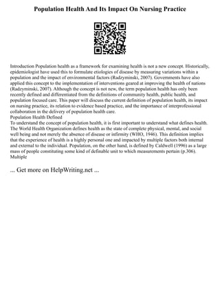 Population Health And Its Impact On Nursing Practice
Introduction Population health as a framework for examining health is not a new concept. Historically,
epidemiologist have used this to formulate etiologies of disease by measuring variations within a
population and the impact of environmental factors (Radzyminski, 2007). Governments have also
applied this concept to the implementation of interventions geared at improving the health of nations
(Radzyminski, 2007). Although the concept is not new, the term population health has only been
recently defined and differentiated from the definitions of community health, public health, and
population focused care. This paper will discuss the current definition of population health, its impact
on nursing practice, its relation to evidence based practice, and the importance of interprofessional
collaboration in the delivery of population health care.
Population Health Defined
To understand the concept of population health, it is first important to understand what defines health.
The World Health Organization defines health as the state of complete physical, mental, and social
well being and not merely the absence of disease or infirmity (WHO, 1946). This definition implies
that the experience of health is a highly personal one and impacted by multiple factors both internal
and external to the individual. Population, on the other hand, is defined by Caldwell (1996) as a large
mass of people constituting some kind of definable unit to which measurements pertain (p.306).
Multiple
... Get more on HelpWriting.net ...
 