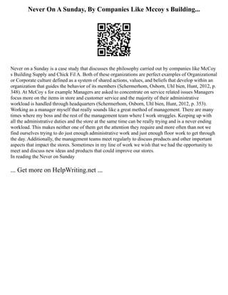 Never On A Sunday, By Companies Like Mccoy s Building...
Never on a Sunday is a case study that discusses the philosophy carried out by companies like McCoy
s Building Supply and Chick Fil A. Both of these organizations are perfect examples of Organizational
or Corporate culture defined as a system of shared actions, values, and beliefs that develop within an
organization that guides the behavior of its members (Schermerhom, Osborn, Uhl bien, Hunt, 2012, p.
348). At McCoy s for example Managers are asked to concentrate on service related issues Managers
focus more on the items in store and customer service and the majority of their administrative
workload is handled through headquarters (Schermerhom, Osborn, Uhl bien, Hunt, 2012, p. 353).
Working as a manager myself that really sounds like a great method of management. There are many
times where my boss and the rest of the management team where I work struggles. Keeping up with
all the administrative duties and the store at the same time can be really trying and is a never ending
workload. This makes neither one of them get the attention they require and more often than not we
find ourselves trying to do just enough administrative work and just enough floor work to get through
the day. Additionally, the management teams meet regularly to discuss products and other important
aspects that impact the stores. Sometimes in my line of work we wish that we had the opportunity to
meet and discuss new ideas and products that could improve our stores.
In reading the Never on Sunday
... Get more on HelpWriting.net ...
 