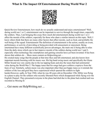 What Is The Impact Of Entertainment During World War 2
Quick Review Entertainment, how much do we actually understand and enjoy entertainment? Well,
during world war 1 or 2, entertainment can be important to survive through the tough times, especially
the soldiers. Thus, I am bringing this essay How much did entertainment during world war 1 or 2
affect the morale of the soldiers, especially for those who share a similar interest on this topic. Well, I
know others think that there are many other factors that affect morale, such as food, and probably the
well being of the squad. Entertainment The definition of entertainment is the action, usually an event,
performance, or activity of providing or being provided with amusement or enjoyment. Being
entertained have many different scientifically proven advantages, the main one is being able to relax
from the daily stress which can in fact improve morale of the soldiers during world war 1 and 2,
especially when technology like smartphones and gaming consoles have yet been invented. It has been
shown that soldiers do ... Show more content on Helpwriting.net ...
He created many songs that the people at that time likes and felt entertained, and also knows how
important morale boosting with his music was. His big band swing music and specifically the Glenn
Miller Sound was very catchy due to the toe tapping beats and also the tunes that had sentimental
value during the World War 2. The happy tunes that his songs had gave soldiers a reprieve from the
fears of war. Similarly, sullem music was also important other than just happy tunes as it reminds the
soldiers of the loss and grief they have experienced which spurred the soldiers to fight
harder.However, sadly, In Year 1944, when he was 40 years old on December 15th, Miller was flying
in a plane to play for the soldiers who recently liberated Paris which disappeared while flying over the
English Channel. They presumed everyone in the plane had died due to the plane had crashed and was
recorded as Missing In
... Get more on HelpWriting.net ...
 
