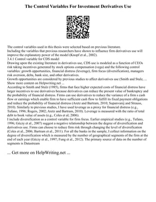 The Control Variables For Investment Derivatives Use
The control variables used in this thesis were selected based on previous literature.
Including the variables that previous researchers have shown to influence firm derivatives use will
improve the explanatory power of the model (Knopf et al., 2002).
3.4.1 Control variable for CDS model
Drawing upon the existing literature in derivatives use, CDS use is modeled as a function of CEOs
risk taking incentives generated by stock options compensation (vega) and the following control
variables: growth opportunities, financial distress (leverage), firm focus (diversification), managers
risk aversion, delta, bank size, and other derivatives.
Growth opportunities are considered by previous studies to affect derivatives use (Smith and Stulz, ...
Show more content on Helpwriting.net ...
According to Smith and Stulz (1985), firms that face higher expected costs of financial distress have
larger incentives to use derivatives because derivatives can reduce the present value of bankruptcy and
the probability of financial distress. Firms can use derivatives to reduce the variance of a firm s cash
flow or earnings which enable firm to have sufficient cash flow to fulfill its fixed payment obligations
and reduce the probability of financial distress (Aretz and Bartram, 2010; Supanvanij and Strauss,
2010). Similarly to previous studies, I have used leverage as a proxy for financial distress (e.g.,
Tufano, 1996; Rogers, 2002; Aretz and Bartram, 2010). Leverage is measured with the ratio of total
debt to book value of assets (e.g., Coles et al; 2006).
I include diversification as a control variable for firm focus. Earlier empirical studies (e.g., Tufano,
1996; Géczy et al., 2007) suggest a negative relationship between the degree of diversification and
derivatives use. Firms can choose to reduce firm risk through changing the level of diversification
(Coles et al., 2006; Bartram et al., 2011). For all the banks in the sample, I collect information on the
degree of diversification which is measured by the number of geographical segments of the firm at the
end of each year (Géczy et al., 1997; Fung et al., 2012). The primary source of data on the number of
segments is Datastream
... Get more on HelpWriting.net ...
 