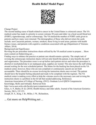 Health Belief Model Paper
Change Project
The second leading cause of death related to cancer in the United States is colorectal cancer. The VA
medical center has made it a priority to screen veterans 50 years and older via a fecal occult blood test
(FOBT), sigmoidoscopy, and/or colonoscopy. The VA tracked the number of FOBT cards given to
patients and how many were returned. The demographics of those who did not return the cards
include: non Caucasian patients, women, smokers, those living in rural areas, patients with health
literacy issues, and patients with cognitive conditions associated with age (Department of Veterans
Affairs, 2014).
Background and Significance
Revising the pre procedure instructions sheets utilized by the VA medical center to prepare ... Show
more content on Helpwriting.net ...
Finding ways to enhance the practice or patient care should remain a priority. The simple task of
revising the colonoscopy instruction sheets will not only benefit the patient, it also benefits the staff
and organization. The procedure room is set up before each patient arrives and when the procedure is
aborted or rescheduled due to an inadequate prep, supplies are wasted. This also leaves the staff sitting
around waiting for the next scheduled patient. The blame for the backlog has been placed on the VA
medical center, however, those who are non compliant or continuously cancels are not held
accountable. There should be no excuse involving the instruction sheets once revised. The patient
should leave the hospital feeling educated and ready to be compliant with the regimen. The VA
medical center is making every effort to help the veterans receive the necessary care and revising the
instruction sheets is a problem in the GI lab that needed addressing. References
American Association of College of Nursing. (2012). Graduate Level QSEN Competencies
Knowledge, Skills and Attitudes. Retrieved from
http://www.aacn.nche.edu/faculty/qsen/competencies.pdf
Glass, A. P., Butler, D. Q. (2010). Health literacy and older adults. Journal of the American Geriatrics
Society, 58(1), 152 153.
Joseph, D. A., King, J. B., Miller, J. W., Richardson,
... Get more on HelpWriting.net ...
 