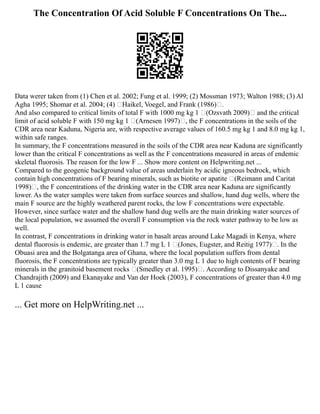 The Concentration Of Acid Soluble F Concentrations On The...
Data werer taken from (1) Chen et al. 2002; Fung et al. 1999; (2) Mossman 1973; Walton 1988; (3) Al
Agha 1995; Shomar et al. 2004; (4) Haikel, Voegel, and Frank (1986).
And also compared to critical limits of total F with 1000 mg kg 1 (Ozsvath 2009) and the critical
limit of acid soluble F with 150 mg kg 1 (Arnesen 1997), the F concentrations in the soils of the
CDR area near Kaduna, Nigeria are, with respective average values of 160.5 mg kg 1 and 8.0 mg kg 1,
within safe ranges.
In summary, the F concentrations measured in the soils of the CDR area near Kaduna are significantly
lower than the critical F concentrations as well as the F concentrations measured in areas of endemic
skeletal fluorosis. The reason for the low F ... Show more content on Helpwriting.net ...
Compared to the geogenic background value of areas underlain by acidic igneous bedrock, which
contain high concentrations of F bearing minerals, such as biotite or apatite (Reimann and Caritat
1998), the F concentrations of the drinking water in the CDR area near Kaduna are significantly
lower. As the water samples were taken from surface sources and shallow, hand dug wells, where the
main F source are the highly weathered parent rocks, the low F concentrations were expectable.
However, since surface water and the shallow hand dug wells are the main drinking water sources of
the local population, we assumed the overall F consumption via the rock water pathway to be low as
well.
In contrast, F concentrations in drinking water in basalt areas around Lake Magadi in Kenya, where
dental fluorosis is endemic, are greater than 1.7 mg L 1 (Jones, Eugster, and Reitig 1977). In the
Obuasi area and the Bolgatanga area of Ghana, where the local population suffers from dental
fluorosis, the F concentrations are typically greater than 3.0 mg L 1 due to high contents of F bearing
minerals in the granitoid basement rocks (Smedley et al. 1995). According to Dissanyake and
Chandrajith (2009) and Ekanayake and Van der Hoek (2003), F concentrations of greater than 4.0 mg
L 1 cause
... Get more on HelpWriting.net ...
 