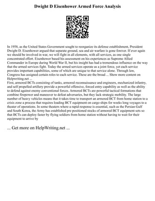 Dwight D Eisenhower Armed Force Analysis
In 1958, as the United States Government sought to reorganize its defense establishment, President
Dwight D. Eisenhower argued that separate ground, sea and air warfare is gone forever. If ever again
we should be involved in war, we will fight in all elements, with all services, as one single
concentrated effort. Eisenhower based his assessment on his experiences as Supreme Allied
Commander in Europe during World War II, but his insight has had a tremendous influence on the way
that the armed services fight. Today the armed services operate as a joint force, yet each service
provides important capabilities, some of which are unique to that service alone. Through law,
Congress has assigned certain roles to each service. These are the broad ... Show more content on
Helpwriting.net ...
First, armored BCTs consisting of tanks, armored reconnaissance and engineers, mechanized infantry,
and self propelled artillery provide a powerful offensive, forced entry capability as well as the ability
to defend against enemy conventional forces. Armored BCTs are powerful tactical formations that
combine firepower and maneuver to defeat adversaries, but they lack strategic mobility. The large
number of heavy vehicles means that it takes time to transport an armored BCT from home station to a
crisis zone a process that requires loading BCT equipment on cargo ships for weeks long voyages to a
theater of operations. In some theaters where a rapid response is essential, such as the Persian Gulf
and South Korea, the Army has established pre positioned stocks of armored BCT equipment sets so
that BCTs can deploy faster by flying soldiers from home station without having to wait for their
equipment to arrive by
... Get more on HelpWriting.net ...
 