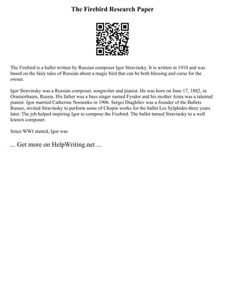 The Firebird Research Paper
The Firebird is a ballet written by Russian composer Igor Stravinsky. It is written in 1910 and was
based on the fairy tales of Russian about a magic bird that can be both blessing and curse for the
owner.
Igor Stravinsky was a Russian composer, songwriter and pianist. He was born on June 17, 1882, in
Oranienbaum, Russia. His father was a bass singer named Fyodor and his mother Anna was a talented
pianist. Igor married Catherine Nossenko in 1906. Sergei Diaghilev was a founder of the Ballets
Russes, invited Stravinsky to perform some of Chopin works for the ballet Les Sylphides three years
later. The job helped inspiring Igor to compose the Firebird. The ballet turned Stravinsky to a well
known composer.
Since WWI started, Igor was
... Get more on HelpWriting.net ...
 