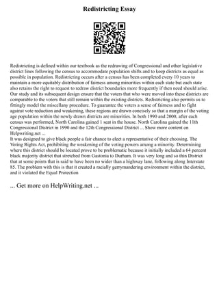 Redistricting Essay
Redistricting is defined within our textbook as the redrawing of Congressional and other legislative
district lines following the census to accommodate population shifts and to keep districts as equal as
possible in population. Redistricting occurs after a census has been completed every 10 years to
maintain a more equitably distribution of fairness among minorities within each state but each state
also retains the right to request to redraw district boundaries more frequently if then need should arise.
Our study and its subsequent design ensure that the voters that who were moved into these districts are
comparable to the voters that still remain within the existing districts. Redistricting also permits us to
fittingly model the miscellany procedure. To guarantee the voters a sense of fairness and to fight
against vote reduction and weakening, these regions are drawn concisely so that a margin of the voting
age population within the newly drawn districts are minorities. In both 1990 and 2000, after each
census was performed, North Carolina gained 1 seat in the house. North Carolina gained the 11th
Congressional District in 1990 and the 12th Congressional District ... Show more content on
Helpwriting.net ...
It was designed to give black people a fair chance to elect a representative of their choosing. The
Voting Rights Act, prohibiting the weakening of the voting powers among a minority. Determining
where this district should be located prove to be problematic because it initially included a 64 percent
black majority district that stretched from Gastonia to Durham. It was very long and so thin District
that at some points that is said to have been no wider than a highway lane, following along Interstate
85. The problem with this is that it created a racially gerrymandering environment within the district,
and it violated the Equal Protection
... Get more on HelpWriting.net ...
 