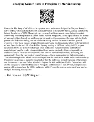 Changing Gender Roles In Persepolis By Marjane Satrapi
Persepolis: The Story of a Childhood is a graphic novel written and designed by Marjane Satrapi, a
native of Iran, which outlines her youth and interpretation of the country before, during, and after the
Islamic Revolution of 1979. Many topics are conveyed within the comic, some being the root of
controversy concerning Iran as an Orient from a western perspective. These topics include the history
of Iran and politics, Islam from an ideological perspective, the oppression of women with the hijab,
gender roles in Iranian society, and social classes among Iranians. In order to obtain a general
overview of how these changes affected Iranian society, one must understand a brief historical context
of Iran, from the rise and fall of the Pahlavi dynasty starting in 1925 and ending in 1979, to post
revolution efforts; the distinction between Islam and Islamic Fundamentalism; and the basic
underlining of specific gender roles established from Iranian patriarchy. Persepolis provides a
contextual way to visualize and understand how Iran has been affected socially, politically, and
economically from the viewpoint of young Marjane. ... Show more content on Helpwriting.net ...
This connection provides a basic understanding of how the comic form works, and to understand why
Persepolis was created as a graphic novel rather than the traditional form of literature. Other articles
and literary works such as Fatima Mernissi s Beyond the Veil and Edward Said s Orientalism, will
also be analyzed to understand the core of Persepolis and the status of Iran. Overall, using historical
context of Iran throughout the 1900 s and topics within Persepolis, one can understand how Iran has
changed politically, socially, and
... Get more on HelpWriting.net ...
 