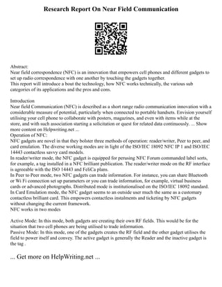 Research Report On Near Field Communication
Abstract:
Near field correspondence (NFC) is an innovation that empowers cell phones and different gadgets to
set up radio correspondence with one another by touching the gadgets together.
This report will introduce a bout the technology, how NFC works technically, the various sub
categories of its applications and the pros and cons.
Introduction
Near field Communication (NFC) is described as a short range radio communication innovation with a
considerable measure of potential, particularly when connected to portable handsets. Envision yourself
utilising your cell phone to collaborate with posters, magazines, and even with items while at the
store, and with such association starting a solicitation or quest for related data continuously. ... Show
more content on Helpwriting.net ...
Operation of NFC:
NFC gadgets are novel in that they bolster three methods of operation: reader/writer, Peer to peer, and
card emulation. The diverse working modes are in light of the ISO/IEC 18092 NFC IP 1 and ISO/IEC
14443 contactless savvy card models.
In reader/writer mode, the NFC gadget is equipped for perusing NFC Forum commanded label sorts,
for example, a tag installed in a NFC brilliant publication. The reader/writer mode on the RF interface
is agreeable with the ISO 14443 and FeliCa plans.
In Peer to Peer mode, two NFC gadgets can trade information. For instance, you can share Bluetooth
or Wi Fi connection set up parameters or you can trade information, for example, virtual business
cards or advanced photographs. Distributed mode is institutionalised on the ISO/IEC 18092 standard.
In Card Emulation mode, the NFC gadget seems to an outside user much the same as a customary
contactless brilliant card. This empowers contactless instalments and ticketing by NFC gadgets
without changing the current framework.
NFC works in two modes
Active Mode: In this mode, both gadgets are creating their own RF fields. This would be for the
situation that two cell phones are being utilised to trade information.
Passive Mode: In this mode, one of the gadgets creates the RF field and the other gadget utilises the
field to power itself and convey. The active gadget is generally the Reader and the inactive gadget is
the tag .
... Get more on HelpWriting.net ...
 
