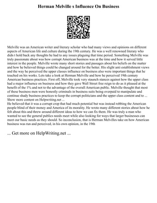 Herman Melville s Influence On Business
Melville was an American writer and literary scholar who had many views and opinions on different
aspects of American life and culture during the 19th century. He was a well renowned literary who
didn t hold back any thoughts he had to any issues plaguing that time period. Something Melville was
truly passionate about was how corrupt American business was at the time and how it served little
interest in the people. Melville wrote many short stories and passages about his beliefs on the matter
and how he believed things could be changed around for the better. His slight anti establishment views
and the way he perceived the upper classes influence on business also were important things that he
touched on his works. Lets take a look at Herman Melville and how he perceived 19th century
American business practices. First off, Melville took very staunch stances against how the upper class
had a major influence on business and how they gave Wall Street free reign to do as it pleased at the
benefit of the 1% and not to the advantage of the overall American public. Melville thought that most
of these business men were honestly criminals in business suits being overpaid to manipulate and
continue shady business practices to keep the corrupt politicians and the upper class content and to ...
Show more content on Helpwriting.net ...
He believed that it was a corrupt crop that had much potential but was instead robbing the American
people blind of their money and America of its morality. He wrote many different stories about how he
felt about this and threw around different ideas to how we can fix them. He was truly a man who
wanted to see the general publics needs meet while also looking for ways that larger businesses can
meet our basic needs as they should. So inconclusion, that is Herman Melvilles take on how American
business was run and perceived, in his own opinion, in the 19th
... Get more on HelpWriting.net ...
 