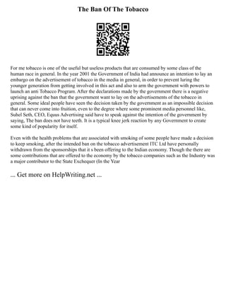 The Ban Of The Tobacco
For me tobacco is one of the useful but useless products that are consumed by some class of the
human race in general. In the year 2001 the Government of India had announce an intention to lay an
embargo on the advertisement of tobacco in the media in general, in order to prevent luring the
younger generation from getting involved in this act and also to arm the government with powers to
launch an anti Tobacco Program. After the declarations made by the government there is a negative
uprising against the ban that the government want to lay on the advertisements of the tobacco in
general. Some ideal people have seen the decision taken by the government as an impossible decision
that can never come into fruition, even to the degree where some prominent media personnel like,
Suhel Seth, CEO, Equus Advertising said have to speak against the intention of the government by
saying, The ban does not have teeth. It is a typical knee jerk reaction by any Government to create
some kind of popularity for itself.
Even with the health problems that are associated with smoking of some people have made a decision
to keep smoking, after the intended ban on the tobacco advertisement ITC Ltd have personally
withdrawn from the sponsorships that it s been offering to the Indian economy. Though the there are
some contributions that are offered to the economy by the tobacco companies such as the Industry was
a major contributor to the State Exchequer (In the Year
... Get more on HelpWriting.net ...
 
