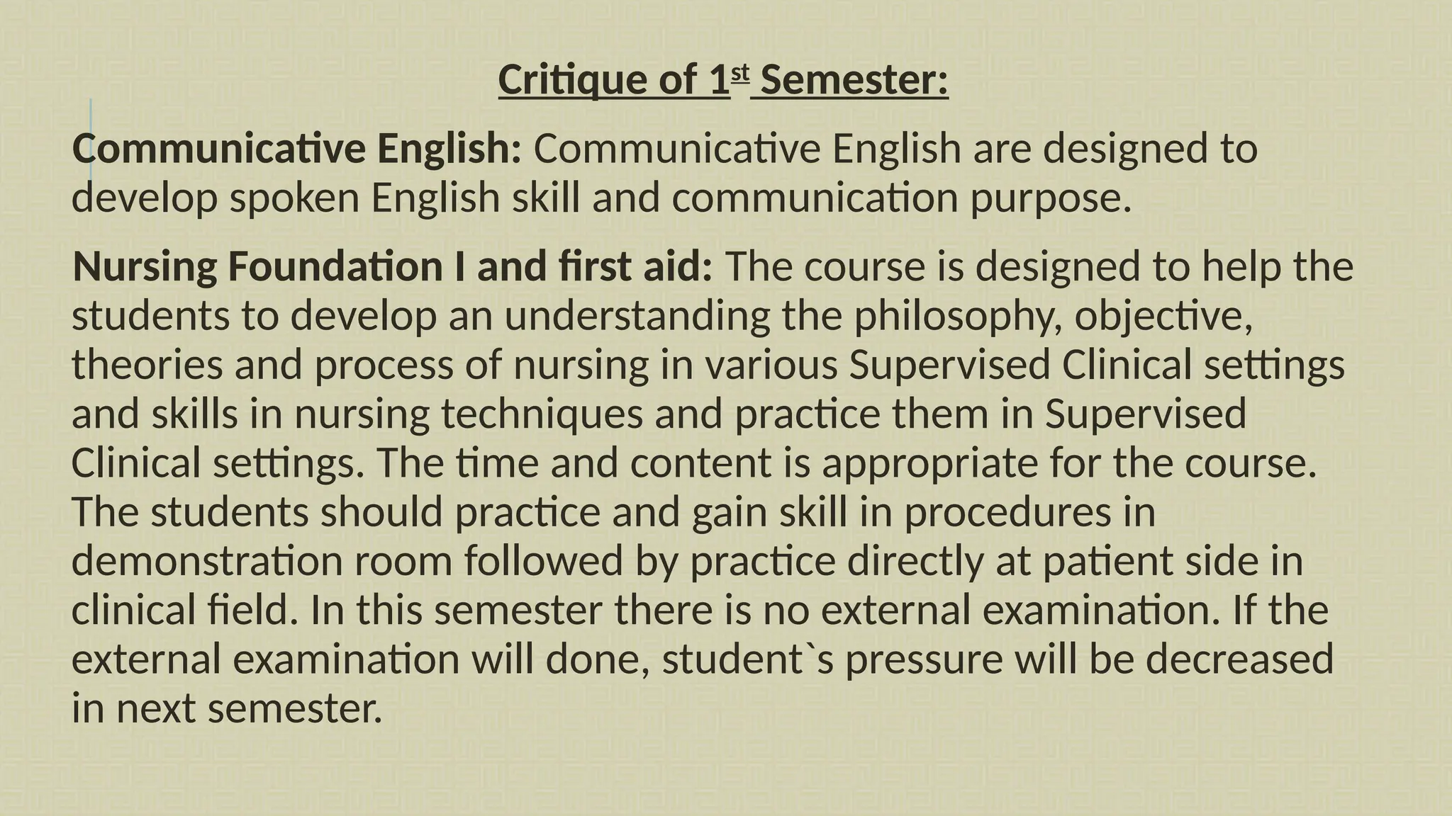 Critique of 1st
Semester:
Communicative English: Communicative English are designed to
develop spoken English skill and communication purpose.
Nursing Foundation I and first aid: The course is designed to help the
students to develop an understanding the philosophy, objective,
theories and process of nursing in various Supervised Clinical settings
and skills in nursing techniques and practice them in Supervised
Clinical settings. The time and content is appropriate for the course.
The students should practice and gain skill in procedures in
demonstration room followed by practice directly at patient side in
clinical field. In this semester there is no external examination. If the
external examination will done, student`s pressure will be decreased
in next semester.
 