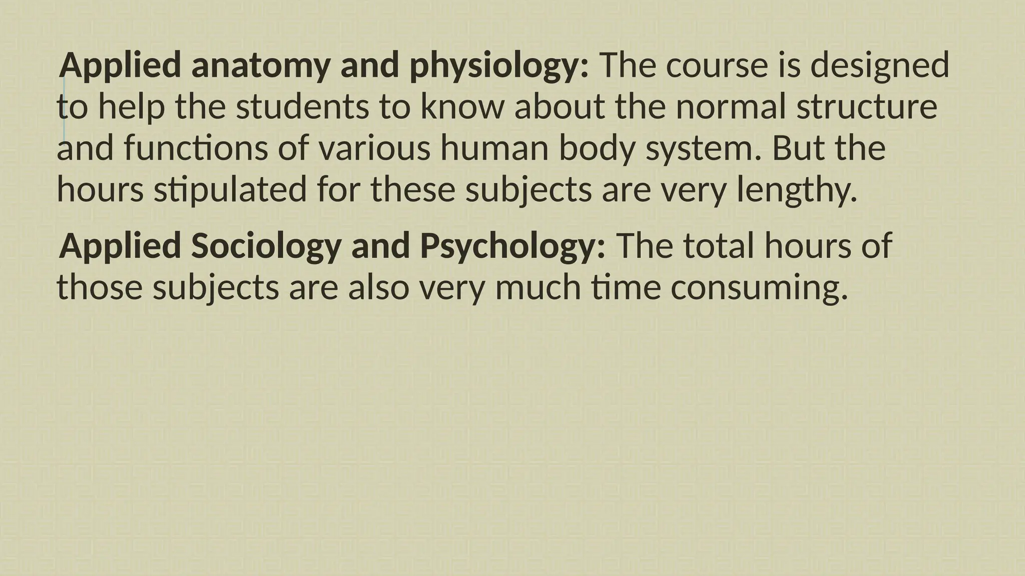Applied anatomy and physiology: The course is designed
to help the students to know about the normal structure
and functions of various human body system. But the
hours stipulated for these subjects are very lengthy.
Applied Sociology and Psychology: The total hours of
those subjects are also very much time consuming.
 