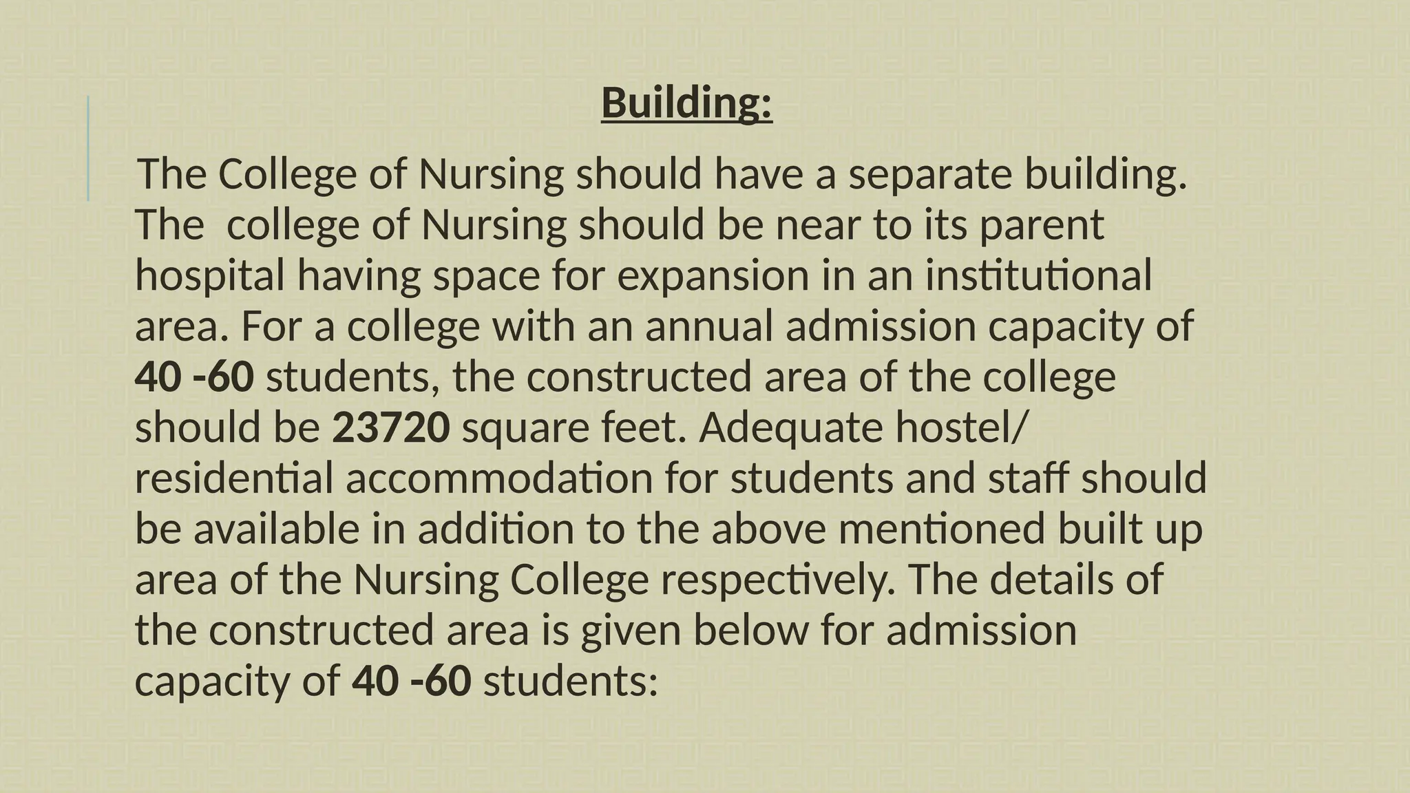 Building:
The College of Nursing should have a separate building.
The college of Nursing should be near to its parent
hospital having space for expansion in an institutional
area. For a college with an annual admission capacity of
40 -60 students, the constructed area of the college
should be 23720 square feet. Adequate hostel/
residential accommodation for students and staff should
be available in addition to the above mentioned built up
area of the Nursing College respectively. The details of
the constructed area is given below for admission
capacity of 40 -60 students:
 