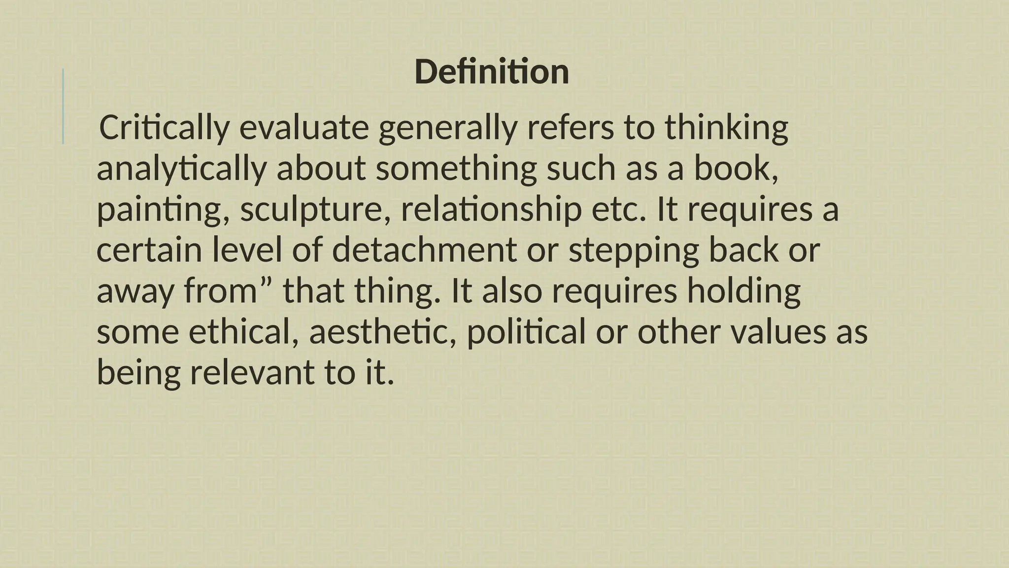 Definition
Critically evaluate generally refers to thinking
analytically about something such as a book,
painting, sculpture, relationship etc. It requires a
certain level of detachment or stepping back or
away from” that thing. It also requires holding
some ethical, aesthetic, political or other values as
being relevant to it.
 