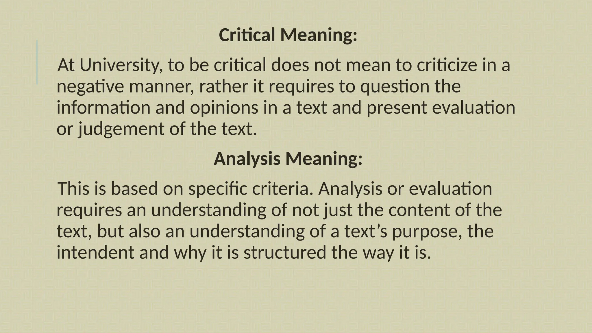 Critical Meaning:
At University, to be critical does not mean to criticize in a
negative manner, rather it requires to question the
information and opinions in a text and present evaluation
or judgement of the text.
Analysis Meaning:
This is based on specific criteria. Analysis or evaluation
requires an understanding of not just the content of the
text, but also an understanding of a text’s purpose, the
intendent and why it is structured the way it is.
 