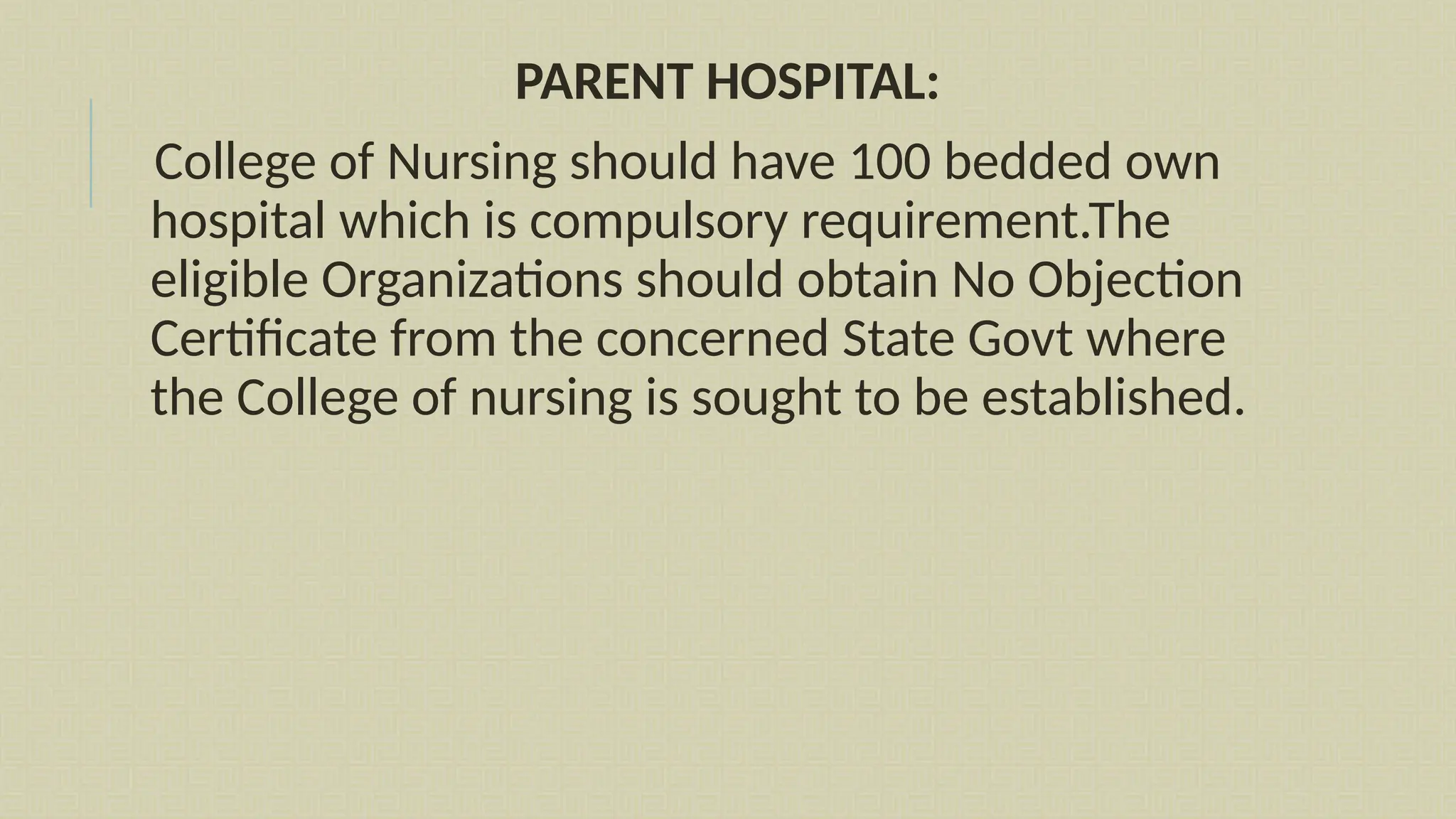 PARENT HOSPITAL:
College of Nursing should have 100 bedded own
hospital which is compulsory requirement.The
eligible Organizations should obtain No Objection
Certificate from the concerned State Govt where
the College of nursing is sought to be established.
 