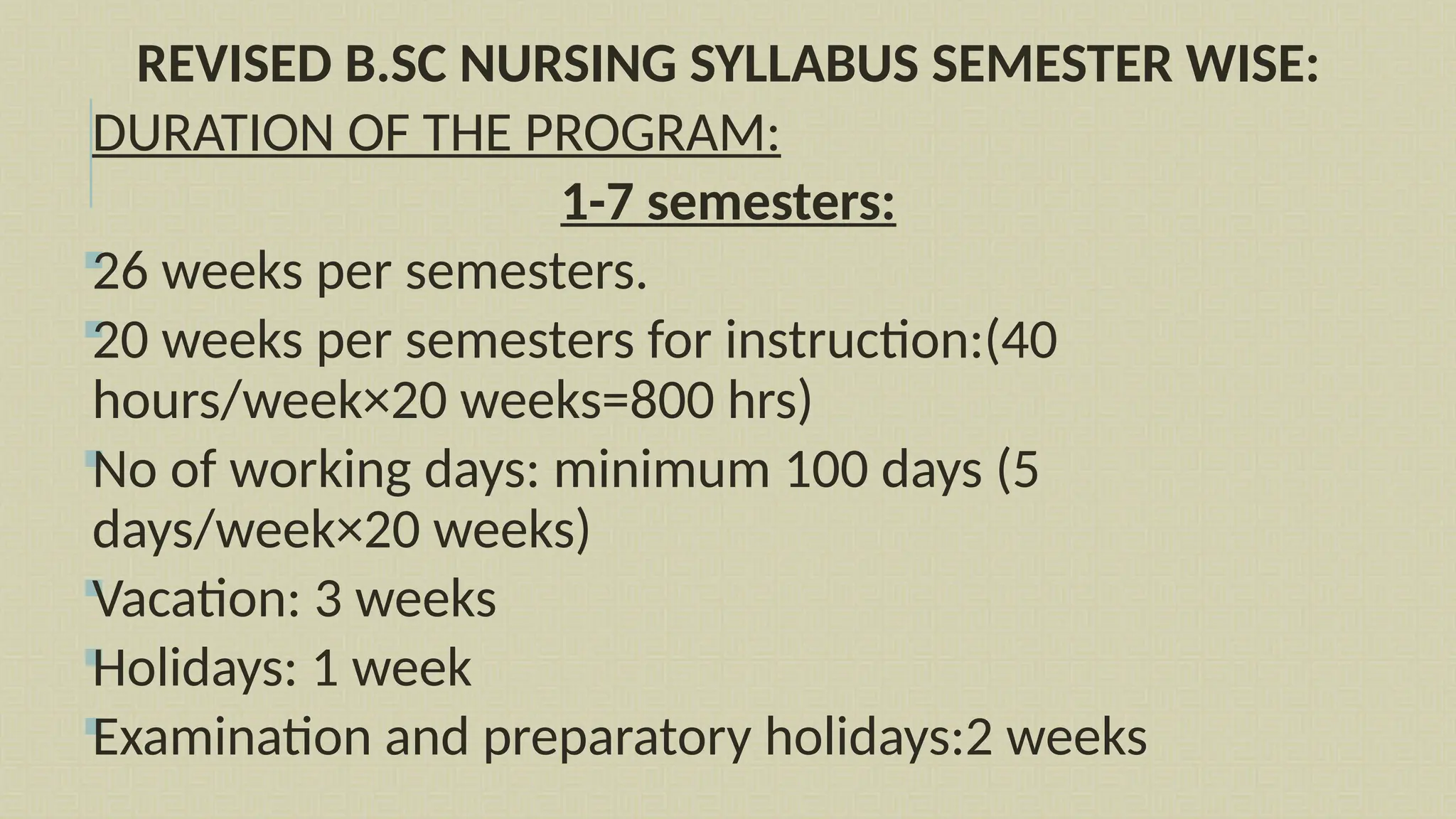 REVISED B.SC NURSING SYLLABUS SEMESTER WISE:
DURATION OF THE PROGRAM:
1-7 semesters:

26 weeks per semesters.

20 weeks per semesters for instruction:(40
hours/week×20 weeks=800 hrs)

No of working days: minimum 100 days (5
days/week×20 weeks)

Vacation: 3 weeks

Holidays: 1 week

Examination and preparatory holidays:2 weeks
 