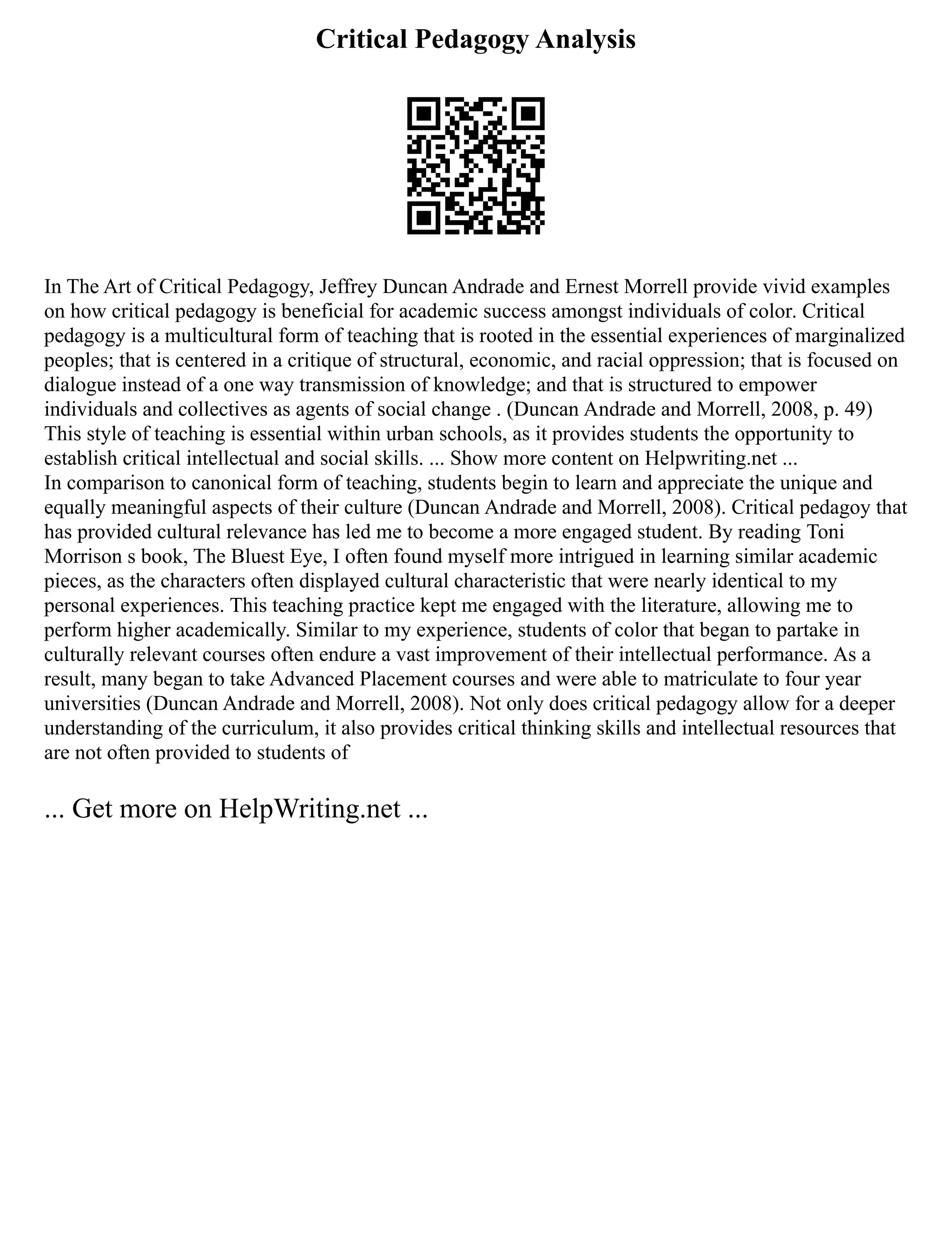Critical Pedagogy Analysis
In The Art of Critical Pedagogy, Jeffrey Duncan Andrade and Ernest Morrell provide vivid examples
on how critical pedagogy is beneficial for academic success amongst individuals of color. Critical
pedagogy is a multicultural form of teaching that is rooted in the essential experiences of marginalized
peoples; that is centered in a critique of structural, economic, and racial oppression; that is focused on
dialogue instead of a one way transmission of knowledge; and that is structured to empower
individuals and collectives as agents of social change . (Duncan Andrade and Morrell, 2008, p. 49)
This style of teaching is essential within urban schools, as it provides students the opportunity to
establish critical intellectual and social skills. ... Show more content on Helpwriting.net ...
In comparison to canonical form of teaching, students begin to learn and appreciate the unique and
equally meaningful aspects of their culture (Duncan Andrade and Morrell, 2008). Critical pedagoy that
has provided cultural relevance has led me to become a more engaged student. By reading Toni
Morrison s book, The Bluest Eye, I often found myself more intrigued in learning similar academic
pieces, as the characters often displayed cultural characteristic that were nearly identical to my
personal experiences. This teaching practice kept me engaged with the literature, allowing me to
perform higher academically. Similar to my experience, students of color that began to partake in
culturally relevant courses often endure a vast improvement of their intellectual performance. As a
result, many began to take Advanced Placement courses and were able to matriculate to four year
universities (Duncan Andrade and Morrell, 2008). Not only does critical pedagogy allow for a deeper
understanding of the curriculum, it also provides critical thinking skills and intellectual resources that
are not often provided to students of
... Get more on HelpWriting.net ...
 